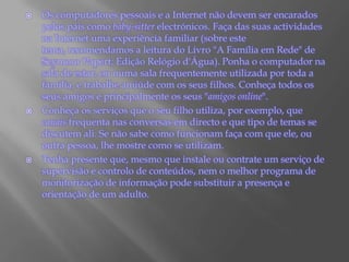 Os computadores pessoais e a Internet não devem ser encarados pelos pais como baby-sitter electrónicos. Faça das suas actividades na Internet uma experiência familiar (sobre este tema, recomendamos a leitura do Livro "A Família em Rede" de SeymourPapert; Edição Relógio d'Água). Ponha o computador na sala de estar, ou numa sala frequentemente utilizada por toda a família, e trabalhe amiúde com os seus filhos. Conheça todos os seus amigos e principalmente os seus "amigos online".Conheça os serviços que o seu filho utiliza, por exemplo, que canais frequenta nas conversas em directo e que tipo de temas se discutem ali. Se não sabe como funcionam faça com que ele, ou outra pessoa, lhe mostre como se utilizam.Tenha presente que, mesmo que instale ou contrate um serviço de supervisão e controlo de conteúdos, nem o melhor programa de monitorização de informação pode substituir a presença e orientação de um adulto.