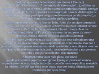 Qualquer que seja a denominação que damos à Internet ( "Net", "Web", "Ciberespaço", "Auto-estrada da informação",... ), milhões de pessoas em todo o mundo estão a utilizar o correio electrónico (e.mail), navegar na WorldWide Web, ler e responder a mensagens de listas de distribuição de notícias (newsgroups), participar em grupos de conversa em directo (chat), e em muitas outras actividades em linha (online).Existem inúmeras maneiras de ficar em linha. Além dos serviços comerciais principais, há milhares de Fornecedores de Serviços Internet (InternetServiceProvider - ISP) que fornecem acesso à Internet. Companhias de telefone, companhias de TV por cabo e até outras empresas de menor dimensão, estão a oferecer conexões gratuitas à Internet.Estes ISP fazem geralmente tudo para fornecer aos seus subscritores uma agradável, segura e recompensante experiência de comunicação, mas não é possível a estas empresas assegurarem-se de que todos os seus clientes usam os serviços de uma forma apropriada, assim como não é possível a um governo controlar o comportamento dos  seus cidadãosA Internet é uma vasta rede global que não é                                                                                                                                                                                      gerida por nenhum governo ou empresa. Qualquer pessoa no mundo -                                        empresa,governo, organização, indivíduo - pode livremente publicar materiais na Internet. Um ISP liga-nos a estes locais, mas tem muita dificuldade em controlar o que neles existe.