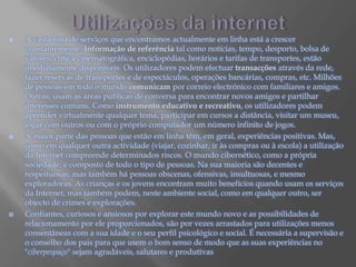 Utilizações da internetA vasta lista de serviços que encontramos actualmente em linha está a crescer constantemente. Informação de referência tal como notícias, tempo, desporto, bolsa de valores, crítica cinematográfica, enciclopédias, horários e tarifas de transportes, estão imediatamente disponíveis. Os utilizadores podem efectuar transacções através da rede, fazer reservas de transportes e de espectáculos, operações bancárias, compras, etc. Milhões de pessoas em todo o mundo comunicam por correio electrónico com familiares e amigos. Outras, usam as áreas públicas de conversa para encontrar novos amigos e partilhar interesses comuns. Como instrumento educativo e recreativo, os utilizadores podem aprender virtualmente qualquer tema, participar em cursos a distância, visitar um museu, jogar com outros ou com o próprio computador um número infinito de jogos.A maior parte das pessoas que estão em linha têm, em geral, experiências positivas. Mas, como em qualquer outra actividade (viajar, cozinhar, ir às compras ou à escola) a utilização da Internet compreende determinados riscos. O mundo cibernético, como a própria sociedade, é composto de todo o tipo de pessoas. Na sua maioria são decentes e respeituosas, mas também há pessoas obscenas, ofensivas, insultuosas, e mesmo exploradoras. As crianças e os jovens encontram muito benefícios quando usam os serviços da Internet, mas também podem, neste ambiente social, como em qualquer outro, ser objecto de crimes e explorações.Confiantes, curiosos e ansiosos por explorar este mundo novo e as possibilidades de relacionamento por ele proporcionados, são por vezes arrastados para utilizações menos consentâneas com a sua idade e o seu perfil psicológico e social. É necessária a supervisão e o conselho dos pais para que usem o bom senso de modo que as suas experiências no "ciberpespaço" sejam agradáveis, salutares e produtivas