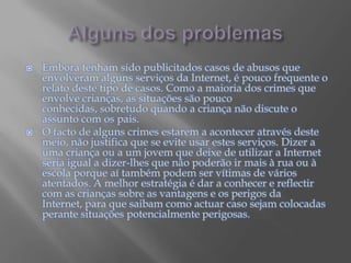Alguns dos problemasEmbora tenham sido publicitados casos de abusos que envolveram alguns serviços da Internet, é pouco frequente o relato deste tipo de casos. Como a maioria dos crimes que envolve crianças, as situações são pouco conhecidas, sobretudo quando a criança não discute o assunto com os pais.O facto de alguns crimes estarem a acontecer através deste meio, não justifica que se evite usar estes serviços. Dizer a uma criança ou a um jovem que deixe de utilizar a Internet seria igual a dizer-lhes que não poderão ir mais à rua ou à escola porque aí também podem ser vítimas de vários atentados. A melhor estratégia é dar a conhecer e reflectir com as crianças sobre as vantagens e os perigos da Internet, para que saibam como actuar caso sejam colocadas perante situações potencialmente perigosas.