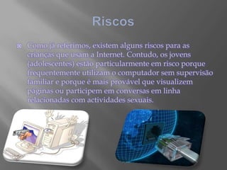 RiscosComo já referimos, existem alguns riscos para as crianças que usam a Internet. Contudo, os jovens (adolescentes) estão particularmente em risco porque frequentemente utilizam o computador sem supervisão familiar e porque é mais provável que visualizem páginas ou participem em conversas em linha relacionadas com actividades sexuais. 