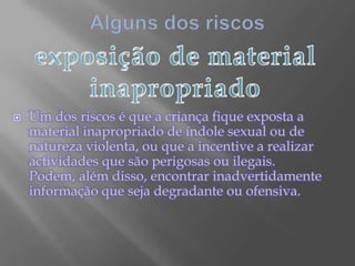 Alguns dos riscosexposição de material inapropriadoUm dos riscos é que a criança fique exposta a material inapropriado de índole sexual ou de natureza violenta, ou que a incentive a realizar actividades que são perigosas ou ilegais. Podem, além disso, encontrar inadvertidamente informação que seja degradante ou ofensiva.