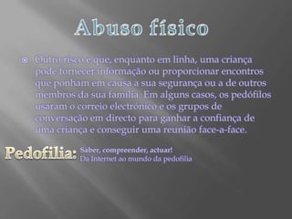 Abuso físicoOutro risco é que, enquanto em linha, uma criança pode fornecer informação ou proporcionar encontros que ponham em causa a sua segurança ou a de outros membros da sua família. Em alguns casos, os pedófilos usaram o correio electrónico e os grupos de conversação em directo para ganhar a confiança de uma criança e conseguir uma reunião face-a-face.Pedofilia:Saber, compreender, actuar!Da Internet ao mundo da pedofilia