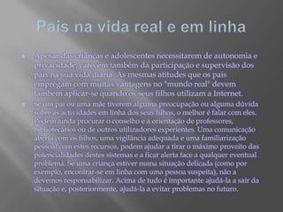 Pais na vida real e em linhaApesar das crianças e adolescentes necessitarem de autonomia e privacidade, carecem também da participação e supervisão dos pais na sua vida diária. As mesmas atitudes que os pais empregam com muitas vantagens no "mundo real" devem também aplicar-se quando os seus filhos utilizam a Internet. Se um pai ou uma mãe tiverem alguma preocupação ou alguma dúvida sobre as actividades em linha dos seus filhos, o melhor é falar com eles. Podem ainda procurar o conselho e a orientação de professores, bibliotecários ou de outros utilizadores experientes. Uma comunicação aberta com os filhos, uma vigilância adequada e uma familiarização pessoal com estes recursos, podem ajudar a tirar o máximo proveito das potencialidades destes sistemas e a ficar alerta face a qualquer eventual problema. Se uma criança estiver numa situação delicada (como por exemplo, encontrar-se em linha com uma pessoa suspeita), não a devemos responsabilizar. Acima de tudo é importante ajudá-la a sair da situação e, posteriormente, ajudá-la a evitar problemas no futuro.