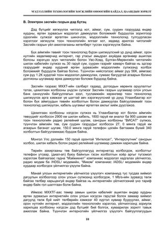 МЭДЭЭЛЛИЙН ТЕХНОЛОГИЙН ХӨГЖЛИЙН ӨНӨӨГИЙН БАЙДАЛ, ЦААШДЫН ЗОРИЛТ
10
В. Электрон засгийн газрын дэд бүтэц
Дэд бүтцийг хөгжүүлэх чиглэлд хот, аймаг, сум, суурин газруудад өндөр
хурдны, өргөн зурвасын мэдээлэл дамжуулах боломжийг бүрдүүлэх зорилгоор
одоогийн сүлжээг өргөтгөн шинэчлэх, мэдээллийн технологид тулгуурласан
хэрэглээг хөгжүүлж тоон технологийн ялгааг хот, хөдөөд арилгах чиглэлийг
Засгийн газрын үйл ажиллагааны хөтөлбөрт тусган хэрэгжүүлж байна.
Бүх аймгийн төвийг тоон технологид бүрэн шилжүүлсний үр дүнд аймаг, орон
нутгийн хөдөлмөрчид интернет, гар утасыг амьдрал ахуйдаа өргөнөөр ашиглах
болсны зэрэгцээ зүүн чиглэлийн болон Увс-Ховд, Булган-Мөрөнгийн чиглэлийн
шилэн кабелийн сүлжээ нь 30 гаруй сум, суурин газрийг хамарч байгаа нь эдгээр
газруудийг өндөр хурдний өргөн зурвасийн мэдээллийн сүлжээнд холбох
боломжийг бүрдүүлж байгаа болно. Түүнчлэн нийслэлээс аймаг руу 56К, аймгаас
сум руу 1.2К хурдтай тоон мэдээлэл дамжуулах, сумаас багуудтай агаарын богино
долгионы шугамаар яриа дамжуулах боломж бүрдээд байна.
Засгийн газраас МХХТ-ийн салбарт гадаад, дотоодын хөрөнгө оруулалтыг
татах, цахилгаан холбооны үндсэн сүлжээг Засгийн газрын шугамаар олон улсын
банк санхүүгийн байгууллагын зээл, тусламжийн хөрөнгөөр тоон технологид
шилжүүлэх арга хэмжээг үе шаттай авч хэрэгжүүлсний үр дүнд Улаанбаатар хот
болон бүх аймгуудын төвийн холболтын болон дамжуулах байгууламжийг тоон
технологид шилжүүлэн, кабель шугамыг өргөтгөх ажлыг хийж дуусгажээ.
Цахилгаан холбооны нэгдсэн сүлжээ нь Улаанбаатар хот болон аймгийн
төвүүдийг холбосон 2900 км шилэн кабель, 1800 гаруй км аналог ба 900 шахам км
тоон технологийн радио релейний шугам, сансрын холбооны “ВИСАТ” сүлжээ,
түүнчлэн аймгийн төв, сум суурин газруудыг холбосон 27, 0 мянга гаруй км
агаарын баганат шугам, 150.0 мянга гаруй телефон цэгийн багтаамж бүхий 340
холболтын байгууламжаас бүрдэж байна.
Монгол Улс дэлхийн 150 гаруй оронтой “Интелсат”, “Интерспутник” сансрын
холбоо, шилэн кабель болон радио релейний шугамаар дамжин харилцаж байна.
Төрийн захиргааны төв байгууллагууд интернетэд холбогдож, холболтыг
телефон утсаар, (диал-ап) буюу байнгын гэсэн холболтын хоёр аргыг түгээмэл
хэрэглэж байгаагаас гадна “Мэйжикнет” компаниас мэдээлэл хадгалах үйлчилгээ,
радио модем ба /HDSL/ модемийн, “Миком” компаниас /ADSL/ модемийн өндөр
хурдаар холбогдох үйлчилгээ үзүүлж байна.
Манай улсын интернетийн үйлчилгээ үзүүлэгч компаниуд тус тусдаа хиймэл
дагуулын холбоогоор олон улсын сүлжээнд холбогдож, 1 Mb/s-ийн зурвасд төлж
байгаа төлбөр харьцангуй өндөр байгаа нь интернетийн үйлчилгээний үнэ тариф
өндөр байх гол шалтгаан болж байна.
Иймээс МХХТГ-аас төмөр замын шилэн кабелийг ашиглан өндөр хурдны
өргөн зурвасын интернетийн олон улсын нэгдсэн гарцтай болох замаар хиймэл
дагуулд төлж буй нийт төлбөрийн хэмжээг 40 хүртэл хувиар бууруулах, аймаг,
орон нутгийн интернет, мэдээллийн технологийн хэрэглээ, үйлчилгээнд зориулж
харилцаа холбооны нэгдсэн дэд бүтцийг бий болгох, хуваарилах зорилт тавьж
ажиллаж байна. Түүнчлэн интернэтийн үйлчилгээ үзүүлэгч байгууллагуудын
 
