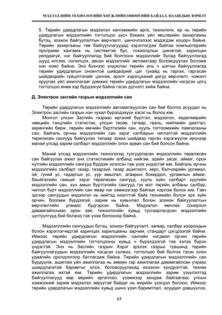 МЭДЭЭЛЛИЙН ТЕХНОЛОГИЙН ХӨГЖЛИЙН ӨНӨӨГИЙН БАЙДАЛ, ЦААШДЫН ЗОРИЛТ
13
5. Төрийн удирдлагын мэдээлэл хангамжийн арга, технологи, ер нь төрийн
удирдлагын мэдээллийн тогтолцоо үүсч бэхжих үйл явцтөрийн захиргааны
бүтэц, зохион байгуулалтын өөрчлөлт, шинэчлэлээс мэдэгдэм хоцорч байна.
Төрийн захиргааны төв байгууллагуудад хэрэглэгдэж байгаа компьютерийн
программ хангамж нь системтэй бус, тохиолдлын шинжтэй, харилцан
уялдаагүй, нэг байгууллагад бий болгосон мэдээллийг бусад байгууллагад
шууд илгээх, солилцох, авсан мэдээллийг автоматаар боловсруулах боломж
нэн хомс байна. Энэ бүхнээс үндэслэн төрийн аль ч шатны байгууллагад
төрийн удирдлагын оновчтой шийдвэрийг цаг тухайд нь гаргах, гаргасан
шийдвэрийн гүйцэтгэлийг цэгнэж, эрэлт хэрэгцээний дагуу өөрчлөлт, нэмэлт
оруулах үйл ажиллагааг дэмжих төрийн удирдлагын мэдээллийн нэгдсэн цогц
тогтолцоо өнөө хэр бүрдээгүй байна гэсэн дүгнэлт хийж байна.
Д. Электрон засгийн газрын мэдээллийн сан
Төрийн удирдлагын мэдээллийн автоматжуулсан сан бий болгох асуудал нь
Электрон засгийн газрын нэн чухал бүрэлдэхүүн хэсэг нь болох юм.
Монгол улсын Засгийн газраас иргэний бүртгэл, мэдээлэл, хөдөлмөрийн
нөөцийн тэнцлийн статистик, улсын төсөв, татвар, гааль, нийгмийн даатгал,
хөрөнгийн бирж, төрийн өмчийн бүртгэлийн сан, хууль тогтоомжийн лавлагааны
сан, байгаль орчны мэдээллийн сан зэрэг салбарын чиглэлтэй мэдээллийн
төрөлжсөн сангууд байгуулах талаар зохих шийдвэр гарган хэрэгжүүлж ирснээр
манай улсад зарим салбарт мэдээллийн олон арван сан бий болсон байна.
Манай улсад мэдээллийн технологид тулгуурласан мэдээллийн төрөлжсөн
сан байгуулах ажил анх статистикийн албанд нийгэм, эдийн засаг, аймаг, орон
нутгийн мэдээллийн сангууд бүрдэж эхэлсэн гэж үзэх үндэстэй юм. Байгаль орчны
мэдээллийн салбарт газар, газарзүй, газар ашиглалт, хөрс, бэлчээрийн ургамал,
ой, гүний ус, гадаргын ус, уур амьсгал, агаарын бохирдол, ургамлын аймаг,
баыйгалийн гамшиг зэрэг төрөлжсөн сангууд, хууль зүйн салбарт хуулийн
мэдээллийн сан, хүн амын бүртгэлийн сангууд гэх мэт төрийн албаны салбар,
чиглэл бүрт мэдээллийн сан ямар нэг хэмжээгээр байгааг нэрлэж болох юм. Гэвч
эдгээр сангуудын мэдээлэл нь нийтэд нээлттэй байх техникийн болон эрх зүйн
орчин, боломж бүрдээгүй, зарим нь хувьчлал болон зохион байгуулалтын
өөрчлөлтийн улмаас бүдгэрсэн байна. Мэдээлэл өмчлөх сонирхол
давамгайлснаас орон зай, технологийн хувьд тусгаарлагдсан мэдээллийн
цуглуулгууд бий болжээ гэж үзэж болохоор байна.
Мэдээлллийн сангуудын бүтэц, зохион байгуулалт, загвар, салбар хоорондын
болон хэрэглэгчидтэй харилцах харилцааны зарчим, стандарт цэгцрээгүй байна.
Иймээс төрийн удирдлагын мэдээллийн сангийн нэгдмэл орчин төрийн
удирдлагын мэдээллийн тогтолцооны хувьд ч бүрэлдээгүй гэж хэлэх бүрэн
үндэстэй. Энэ нь Засгийн газрын Хэрэг эрхлэх газрын түвшинд төрийн
байгууллагуудын мэдээллийн нэгдсэн сүлжээ, тогтолцоо бий болгох гэсэн олон
удаагийн оролдлогоор батлагдаж байна. Төрийн удирдлагын мэдээлллийн сан
бүрдүүлж, ашиглах үйл ажиллагаа нь зөвхөн гар ажиллагаа давамгайлсан учраас
шаардлагатай баримтыг олох, боловсруулахад ихээхэн хүндрэлтэй, техник
ажиллагаа ихтэй юм. Төрийн удирдлагын мэдээллийн зарим үзүүлэлтэд
байгууллагууд өөр өөрийн аргачлал, үзэмжээр хандаж байгаагаас улсын
хэмжээний зарим мэдээлэл зөрүүтэй байдаг нь жирийн үзэгдэл боллоо. Иймээс
төрийн удирдлагын мэдээллийн хувьд шинэ үзэл баримтлал, асуудал дэвшүүлэх,
 