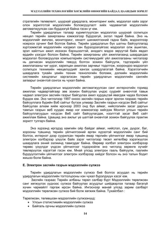 МЭДЭЭЛЛИЙН ТЕХНОЛОГИЙН ХӨГЖЛИЙН ӨНӨӨГИЙН БАЙДАЛ, ЦААШДЫН ЗОРИЛТ
14
стратегийн төлөвлөлт, шуурхай удирдлага, мониторинг хийх, мэдээлэл хайх зэрэг
олон зорилготой мэдээллийн боловсруулалт хийх чадавхитай мэдээллийн
автоматжуулсан сан бүрдээгүй байна гэсэн үг юм.
Төрийн удирдлагын талаар хуримтлуулсан мэдээллээ шуурхай солилцох
нөхцөл төрийн захиргааны хэмжээгээр бүрдээгүй, эхлэл төдий байна. Энэ нь
мэдээллийг өмчлөх, мониторинг, хяналт шинжилгээний гадна байх, мэдээллээр
ноерхох орчинг бий болгож байна. Төрийн удирдлагын бүх шатны байгууллагад
хүртээмжтэй мэдээллийн нэгдмэл сан бүрэлдээгүйгээс мэдээлэл олж ашиглах,
эрэл хайлтын ажил ихээхэн бэрхшээлтэй, анхдагч мэдээ зөрүүтэй байх явдал
ердийн үзэгдэл болсон байна. Төрийн захиргааны үйл ажиллагаанд шаардагдах
мэдээлэл боловсруулах компьютерийн системүүдийг үйл ажиллагааны чиглэлээр
нь дагнасан мэдээллийн төвүүд болгон зохион байгуулж, тэдгээрийн үйл
ажиллагааны чиг үүрэг, харилцан ажиллах зарчмыг тодотгож, хоорондоо мэдээлэл
солилцох техникийн нөхцөлүүдийг хангах шаардлагатай байна. Хэрэглэгчийн
шаардлага тухайн үеийн техник технологийн боломж, дэлхийн мэдээллийн
системийн хандлагыг харгалзсан төрийн удирдлагын мэдээллийн сангийн
загварыг оновчтой сонгох нь чухал байна.
Төрийн удирдлагын мэдээллийн автоматжуулсан санг интернэтийн горимд
ажиллах чадвартайгаар зөв зохион байгуулах үндэс суурийг онвочтой тавьж
чадвал электрон засгийн газрыг байгуулах ажил хурдацтай явагдаж чадах боломж
бүрдэх юм. Энэ чиглэлээр 1997 оноос засгийн газрын хэрэг эрхлэх газраас төрийн
байгууллага бүрийн Вэб сайтыг бүтээх улмаар Засгийн газрын нэгдсэн Веб сайтыг
байгуулах алхам хийж ирснээр 2003 онд бүх аймаг, нийслэлийн засаг даргын
тамгын газрын веб хуудас ямар нэг хэмжээгээр хийгдэж Монгол улсын төрийн
байгууллагуудын нэгдсэн Веб сайт байгуулагдаж, нээлттэй засаг Веб сайт
ажиллаж байна. Цаашид энэ ажлыг үе шаттай оновчтой зохион байгуулах практик
зорилт тулгарч байна.
Энэ хүрээнд иргэдэд хамгийн ойр байдаг аймаг, нийслэл, сум, дүүрэг, баг,
хорооны түвшинд төрийн үйлчилгээний өргөн хүрээтэй мэдээллийн санг бий
болгох, интернэт дээр суурилсан төрийн ямар төрлийн үйлчилгээг ямар түвшинд
электрон хэлбэрээр үзүүлж байх зэрэг чиглэлээр төсөл хөтөлбөр хэрэгжүүлэх
шаардлага эхний ээлжинд тавигддаг байна. Өөрөөр хэлбэл электрон хэлбэрээр
төрөөс үзүүлдэг үндсэн үйлчилгээг тодорхойлж энэ чиглэлд хөрөнгө хүчийг
төвлөрүүлэх хэрэгтэй гэсэн юм. Мнай улсад электрон гааль байгуулж, гаалийн
бүрдүүлэлтийн үйлчилгээг электрон хэлбэрээр хийдэг болсон нь энэ талын бодит
жишээ болж байна.
Е. Электрон засгийн газрын мэдээллийн сүлжээ
Төрийн удирдлагын мэдээллийн сүлжээ бий болгох асуудал нь төрийн
удирдлагын мэдээллийн тогтолцооны нэн чухал бүрэлдхүүн хэсэг юм.
Засгийн газраас Төрийн албаны төрөл салбар бүрт Мэдээллийн төрөлжсөн
санг хөгжүүлэх үүднээс сүлжээ байгуулах асуудлыг шийдвэрлэх талаар багагүй
хүчин чармайлт гаргаж ирсэн байна. Ингэснээр манай улсад зарим салбарт
мэдээллийн төрөлжсөн сүлжээ бий болж хөгжиж байна. Тухайлбал :
Төрөлжсөн, төлөвшсөн мэдээллийн сүлжээнүүд:
• Улсын статистикийн мэдээллийн сүлжээ
• Байгаль орчны мэдээллийн сүлжээ
 