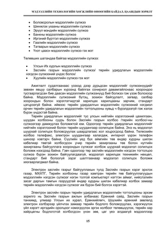 МЭДЭЭЛЛИЙН ТЕХНОЛОГИЙН ХӨГЖЛИЙН ӨНӨӨГИЙН БАЙДАЛ, ЦААШДЫН ЗОРИЛТ
15
• Боловсролын мэдээллийн сүлжээ
• Шинжлэх ухааны мэдээллийн сүлжээ
• Эрүүл мэндийн мэдээллийн сүлжээ
• Банкны мэдээллийн сүлжээ
• Иргэний бүртгэл мэдээллийн сүлжээ
• Гаалийн мэдээллийн сүлжээ
• Татварын мэдээллийн сүлжээ
• Үнэт цаасн мэдээллийн сүлжээ гэх мэт
Төлөвших шатандаа байгаа мэдээллийн сүлжээ:
• Улсын Их хурлын мэдээллийн сүлжээ
• Засгийн газрын мэдээллийн сүлжээ/ төрийн удирдлагын мэдээллийн
нэгдсэн сүлжээний үндэс болох/
• Хуулийн мэдээллийн сүлжээ гэх мэт
Ажиглалт судалгаанаас үзэхэд дээр дурьдсан мэдээллийг сүлжээнүүдийг
зөвхөн явцуу салбарын хүрээнд байлгах сонирхол давамгайлснаас хоорондоо
тусгаарлагдсан бие даасан мэдээллийн сүлжээнүүд бий болжээ гэж үзэж болохоор
байна. Мэдээллийн сүлжээний бүтэц, зохион байгуулалт, загвар, салбар
хоорондын болон хэрэглэгчидтэй харилцах харилцааны зарчим, стандарт
цэгцрээгүй байна. иймээс төрийн удирдалгын мэдээллийн сүлжээний нэгдмэл
орчин төрийн удирдлагын мэдээллийн тогтолцооны хувьд ч бүрэлдээгүй гэж хэлэх
бүрэн үндэстэй байна.
Төрийн удирдлагын мэдээллийг тус улсын нийтийн хэрэглээний цахилгаан,
шуудан холбооны суурь болон Засгийн газрын холбоо /төрийн холбоо/-ны
сүлжээгээр дамжуулах боломжтой юм. Одоогоор төрийн удирдлагын мэдээллийг
нийтийн хэрэглээний болон төрийн шуудангаар солилцож байна. Энэ нь мэдээлэл
шуурхай солилцох боловсруулах шаардлагаас хол хоцрогдоод байна. Телескийн
холбоо телефакс, электрон шуудангаар халагдаж, интернэт үүрэн телефон
шинээр нэвтэрч байна. Сүүлийн үед бүх аймгийн төв өндөр хурдны шилэн
кабелиар төвтэй холбогдсон учир төрийн захиргааны төв болон нутгийн
захиргааны байгууллага хоорондын сүлжээг холбож шуурхай мэдээлэл солилцох
боломж нээгдээд байна. Гэвч одоогоор төр засгийн мэдээллийн нэгдсэн тогтолцоо
сүлжээ бүрэн зохион байгуулагдаагүй, мэдээлэл харилцах техникийн нөхцөл,
стандарт бий болоогүй зэрэг шалтгаанаар мэдээлэл солилцох боломж
хязгаарлагдмал байна.
Электрон засгийн газрыг байгууллахын тулд Засгийн газрын хэрэг эрхлэх
газар, МХХТГ, Төрийн холбооны газар хамтран төрийн төв байгууллагуудын
мэдээллийн нэгдсэн сүлжээг нэгэн толгой компьютерт нэгтгэн аймаг, нийслэлийн
засаг даргын тамгын газруудтай өндөр хурдны шилэн кабелиар холбох замаар
төрийн мэдээллийн нэгдсэн сүлжээг иж бүрэн бий болгох хэрэгтэй.
Электрон засгийн газрын төрийн удирдлагын мэдээллийн тогтолцооны эрхэм
зорилго нь Засгийн газрын ажлын албанаас Ерөнхий сайд, Засгийн газрын
танхимд, улмаар Улсын их хурал, Ерөнхийлөгч, Шүүхийн ерөнхий зөвлөлд
электрон хэлбэрээр үйлчлэх замаар төрийн бодлого боловсруулах, хэрэгжүүлэх
үйл хэрэгт иргэдийн оролцоог нэмэгдүүлэх эргэх холбоог төлөвшүүлэх, төрийн хар
хайрцагны бодлоготой холбогдсон үнэн зөв, цаг үеэ алдаагүй мэдээллээр
 