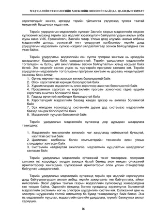 МЭДЭЭЛЛИЙН ТЕХНОЛОГИЙН ХӨГЖЛИЙН ӨНӨӨГИЙН БАЙДАЛ, ЦААШДЫН ЗОРИЛТ
16
хэрэглэгчдийг хангах, иргэдэд төрийн үйлчилгээ үзүүлэхэд туслах таатай
нөхцөлийг бүрдүүлэх явдал юм.
Төрийн удирдлагын мэдээллийн сүлжээг Засгийн газрын мэдээллийн нэгдсэн
сүлжээний хүрээнд төрийн эрх мэдлийг хэрэгжүүлэгч байгууллагуудын ажлын алба
юуны өмнө УИХ, Ерөнхийлөгч, Засгийн газар, Улсын дээд шүүхийн ажлын албаны
мэдээллийн дотоод сүлжээтэй нягт уялдуулан холбосноор төрийн дээд
удирдлагын мэдээллийн сүлжээ нэгдмэл уялдаатайгаар зохион байгуулагдана гэж
үзэж байна.
Төрийн удирдлагын мэдээллийн сан үүсгэх програм хангамж нь ирээдүйн
шаардлагыг бодолцсон байх шаардлагатай. Төрийн удирдлагын мэдээллийн
тогтолцоон нь бүтэц, үйл ажиллагааны зохион байгуулалтын хувьд нэгдмэл байх
ёстой. Энэ нэгдлийг хангах үндэс нь тэдгээрийн программ хангамж юм. Төрийн
удирдлагын мэдээллийн тогтолцооны программ хангамж нь дараахь нөхцөлүүдийг
хангасан байх ёстой:
1. Орчны өөрчлөлтөд зохицон хөгжих бололцоотой байх
2. Олон хэрэглэгчтэй харицах бололцоотой байх
3. Хуримтлагдсан мэдээлэл нь олон зорилгоор ашиглах бололцоотой байх
4. Программын хэрэгсэл нь мэргэжлийн програм зохиогчоос гадна ердийн
хэрэглэгч ашиглах боломжтой байх
5. Гадаад орчинтой холбогдох бололцоотой байх
6. Хэрэглэгчдийг мэдээллийн баазад хандах эрхээр нь ангилах боломжтой
байх
7. Эрх өгөгдсөн тохиолдолд системийн дурын дэд системээс мэдээллийн
баазад хандах бололцоотой байх
8. Мэдээллийг нууцлах боломжтой байх
Төрийн удирдлагын мэдээллийн сүлжээнд дор дурьдсан шаардлага
тавигдана:
1. Мэдээллийн технологийн хөгжлийн чиг хандлагад нийлэмжтэй бүтэцтэй,
нээлттэй систем байх
2. Цахилгаан холбооны болон компьютерийн техникийн олон улсын
стандартыг хангасан байх
3. Системийн найдвартай ажиллагаа, мэдээллийн нууцлалтын шаардлагыг
хангасан байх
Төрийн удирдлагын мэдээллийн сүлжээний тоног төхөөрөмж, программ
хангамж нь хоорондоо уялдан зохицох ёстой бөгөөд энэн нөхцөл сүлжээний
архитектороор хангагдана. Сүлжэээний архитекторыг олон улсын стандартаар
байгуулах шаардлагатай.
Төрийн удирдлагын мэдээллийн сүлжээнд төрийн эрх мэдлийг хэрэгжүүлэх
дээд байгууллагуудын ажлын албад төрийн захиргааны төв байгууллага, аймаг
нийслэлийн Засаг даргын тамгын газрын мэдээллийн сүлжээнүүд хамаарагдана
гэж тооцож байна. Одоогийн нөхцөлд богино хугацаанд хэрэгжүүлэх боломжтой
мэдээллийн системийн нэг нь электрон шуудангийн систем юм. Сүлжээний цөм нь
электрон шуудангийн толгой компьютер ба бусад төхөөрөмжүүд байх болно. Энэ
нь мэдээллийн нууцлал, мэдээллийн сангийн удирдлага, түүнийг баяжуулах ажлыг
хариуцна.
 