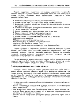 МЭДЭЭЛЛИЙН ТЕХНОЛОГИЙН ХӨГЖЛИЙН ӨНӨӨГИЙН БАЙДАЛ, ЦААШДЫН ЗОРИЛТ
17
Төрийн удирдлагын мэдээллийн тогтолцоонд мэдээллийн технологийн
хөгжлийн хандлагыг тусгасан амьдрах чадвартай тогтолцоо байх шаардлагын
үүднээс дараахь техникийн болон үйлчилгээний боломжуудтай байх
шаардлагатай юм. Үүнд:
1. Системийн бүтцийг тухайн нөхцөлд тохируулан өөрчлөх
2. Илгээмжийг нэг буюу хэд хэдэн хаягаар илгээх, дамжуулан илгээх
3. Илгээмжийг электрон шуудангийн хаягаар болон хэрэглэгчийн телефоны
дугаараар илгээх
4. Илгээмжийг найдвартай дамжуулах хэгэсэлтэй байх /давтан илгээх, шалгах/
5. Төрөл бүрийн файл хавсаргах
6. Цагийн хуваарийн дагуу мэдээлэл дамжуулах, хүлээн авах
7. Ирсэн илгээмжийг бусад программ руу шилжүүлэх
8. Илгээмжийг хаягаар нь хянан дамжуулан өнгөрөөх
9. Илгээмжүүдийг тодорхой нөхцөлөөр ангилах, устгах, архивлах
10.Илгээмжээс шууд хэвлэх
11.Задалсан илгээмжийг засварлах, хянах
12.Илгээмжүүдээр мэдээллийн санг үүсгэж ашиглах
13.Нууцлалтын хангалттай түвшинг хангах
14.Гадаад системүүдтэй хамтран ажиллах зэрэг боломжтой байх.
Төрийн удирдлагын мэдээллийн сүлжээний мэдээлэл солилцох чадавхи
нийтийн хэрэглээний суурь сүлжээний боломжоор хязгаарлагдах учир энэ
сүлжээний хөгжлийн стратеги, техникийн шийдлийн бодлого нь одоогийн
сүлжээний хүрээнд шинэчлэн өргөжүүлэх, шатчилан хөгжүүлэх зарчимд
үндэслэгдэн шийдвэрлэгдэнэ гэж үзэж байна.
Төрийн удирдлагын мэдээллийн сүлжээг төрийн холбоог шинэчлэх төсөлтэй
уялдуулан одоогийн бий болсон цахилгаан холбооны суурь сүлжээгээр зохион
байгуулах нь өртөг зардлыг хямдруулах, хугацаа хожих боломж бүрдүүлнэ.
Ё. Электрон засгийн газар дахь төрийн үйлчилгээ
Электрон засгийн газар дахь төрийн үйлчилгээний хамгийн чухал хэсэг нь
иргэдэд төрийн мэдээлэл, үйлчилгээ хүргэх аргыг хялбарчлах явдал юм. Энэ
хүрээнд интернэт болон бусад технологийг ашиглан улс орон даяар нийгэм, эдийн
засгийн бүх салбарт төрийн үйлчилгээг хүргэх үйл ажиллагааг дэмжин урамшуулах
хэрэгтэй болно. Үүнтэй холбогдуулан дор дурьдсан арга хэмжээг авч хэрэгжүүлэх
шаардлага тавигдана:
• Интернэт дэх төрийн мэдээлэл, үйлчилгээг нэмэгдүүлж, интерактив үйлчилгээг
нэмэгдүүлэх
• Төрийн байгууллагуудын нэгдсэн Веб хуудсуудыг шинэчлэн байнга баяжуулах
ажлаа үргэлжлүүлэх
• Яам төрийн бусад албан газар Засгийн газрын агентлаг, аймаг, нийслэл, сум,
дүүргийн Засаг даргын тамгын газрын веб хуудас нээж, иргэдэд мэдээллээр
үйлчлэхэд нь тусламж дэмжлэг үзүүлэх
• Засгийн газраас интернэтээр дамжуулан иргэдэд үйлчилгээг хүргэх ажлыг
дэмжих
 