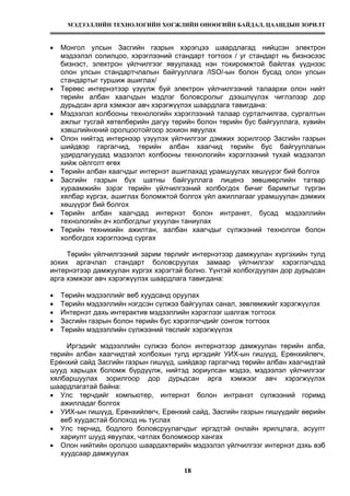 МЭДЭЭЛЛИЙН ТЕХНОЛОГИЙН ХӨГЖЛИЙН ӨНӨӨГИЙН БАЙДАЛ, ЦААШДЫН ЗОРИЛТ
18
• Монгол улсын Засгийн газрын хэрэгцээ шаардлагад нийцсэн электрон
мэдээлэл солилцоо, хэрэглээний стандарт тогтоох / уг стандарт нь бизнэсээс
бизнэст, электрон үйлчилгээг явуулахад нэн тохиромжтой байлгах үүднээс
олон улсын стандартчлалын байгууллага /ISO/-ын болон бусад олон улсын
стандартыг туршиж ашиглах/
• Төрөөс интернэтээр үзүүлж буй электрон үйлчилгээний талаархи олон нийт
төрийн албан хаагчдын мэдлэг боловсролыг дээшлүүлэх чиглэлээр дор
дурьдсан арга хэмжээг авч хэрэгжүүлэх шаардлага тавигдана:
• Мэдээлэл холбооны технологийн хэрэглээний талаар сурталчилгаа, сургалтын
ажлыг тусгай хөтөлбөрийн дагуу төрийн болон төрийн бус байгууллага, хувийн
хэвшлийнхний оролцоотойгоор зохион явуулах
• Олон нийтэд интернээр үзүүлэх үйлчилгээг дэмжих зорилгоор Засгийн газрын
шийдвэр гаргагчид, төрийн албан хаагчид төрийн бус байгууллагын
удирдлагуудад мэдээлэл холбооны технологийн хэрэглээний тухай мэдээлэл
хийж ойлголт өгөх
• Төрийн албан хаагчдыг интернэт ашиглахад урамшуулах хөшүүрэг бий болгох
• Засгийн газрын бүх шатны байгууллага лиценз зөвшөөрлийн татвар
хураамжийн зэрэг төрийн үйлчилгээний холбогдох бичиг баримтыг түргэн
хялбар хүргэх, ашиглах боломжтой болгох үйл ажиллагааг урамшуулан дэмжих
хөшүүрэг бий болгох
• Төрийн албан хаагчдад интернэт болон интранет, бусад мэдээллийн
технологийн ач холбогдлыг ухуулан таниулах
• Төрийн техникийн ажилтан, аалбан хаагчдыг сүлжээний технолгои болон
холбогдох хэрэглээнд сургах
Төрийн үйлчилгээний зарим төрлийг интернэтээр дамжуулан хүргэхийн тулд
зохих аргачлал стандарт боловсруулах замаар үйлчилгээг хэрэглэгчдэд
интернэтээр дамжуулан хүргэх хэрэгтэй болно. Үүнтэй холбогдуулан дор дурьдсан
арга хэмжээг авч хэрэгжүүлэх шаардлага тавигдана:
• Төрийн мэдээллийг веб хуудсанд оруулах
• Төрийн мэдээллийн нэгдсэн сүлжээ байгуулах санал, зөвлөмжийг хэрэгжүүлэх
• Интернэт дахь интерактив мэдээллийн хэрэглээг шалгаж тогтоох
• Засгийн газрын болон төрийн бус хэрэглэгчдийг сонгож тогтоох
• Төрийн мэдээллийн сүлжээний төслийг хэрэгжүүлэх
Иргэдийг мэдээллийн сүлжээ болон интернэтээр дамжуулан төрийн алба,
төрийн албан хаагчидтай холбохын тулд иргэдийг УИХ-ын гишүүд, Ерөнхийлөгч,
Ерөнхий сайд Засгийн газрын гишүүд, шийдвэр гаргагчид төрийн албан хаагчидтай
шууд харьцах боломж бүрдүүлж, нийтэд зориулсан мэдээ, мэдээлэл үйлчилгээг
хялбаршуулах зорилгоор дор дурьдсан арга хэмжээг авч хэрэгжүүлэх
шаардлагатай байна:
• Улс төрчдийг компьютер, интернэт болон интранэт сүлжээний горимд
ажилладаг болгох
• УИХ-ын гишүүд, Ерөнхийлөгч, Ерөнхий сайд, Засгийн газрын гишүүдийг өөрийн
веб хуудастай болоход нь туслах
• Улс төрчид, бодлого боловсруулагчдыг иргэдтэй онлайн ярилцлага, асуулт
хариулт шууд явуулах, чатлах боломжоор хангах
• Олон нийтийн оролцоо шаардахтөрийн мэдээлэл үйлчилгээг интернэт дэхь вэб
хуудсаар дамжуулах
 