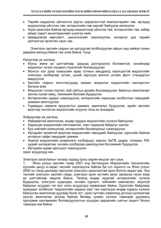 МЭДЭЭЛЛИЙН ТЕХНОЛОГИЙН ХӨГЖЛИЙН ӨНӨӨГИЙН БАЙДАЛ, ЦААШДЫН ЗОРИЛТ
19
• Төрийн мэдээлэл үйлчилгээ хүргэх зориулалттай компьютерийн төв, иргэдэд
мэдээллээр үйлчлэх төв, интернэтийн төв зэргийг байгуулж хөгжүүлэх
• Одоо ажиллаж байгаа иргэдэд мэдээллээр үйлчлэх төв, интернэтийн төв, кибер
аймаг зэрэгт мониторингийн үнэлгээ хийх
• Шаардлагай өөрчлөлт, шинэчлэлийг хэрэгжүүлэж, интернэт дэх төрийн
үйлчилгээг өргөтгөх зэрэг юм.
Электрон засгийн газрын үе шатуудтай холбогдуулан ойрын үед хийвэл зохих
дараахи ажлууд байна гэж үзэж байна. Үүнд:
Нэгдүгээр үе шатанд:
• Юуны өмнө үе шаттайгаар цаашид дэлгэрүүлэх боломжтой, онлайнаар
мэдээлэл түгээх нэгдмэл стратегийг боловсруулах
• Монгол хэл дээр хүмүүсийн өдөр тутмын амьдралд хэрэгцээтэй мэдээллийг
электрон хэлбэрээр түгээх, үүний зэрэгцээ монгол үсгийн фонт стандартыг
мөрдүүлэх
• Засгийн газрын агентлагуудад заавал мэдээлэх мэдээллийн жагсаалтыг
баталж өгөх
• Мэдээлэл түгээх портал, вэб сайтын дизайн боловсруулах, байнгын ажиллагааг
хангах хүний нөөц, текникийн боломж бүрдүүлэх
• Интернэтийн хурдыг нэмэгдүүлэх, интернэтийн харилцан холболтын төвүүдийг
дэмжиж ажиллуулах
• Гадаадын хөрөнгө оруулалтыг дэмжих, авилгалыг бууруулах, эдийн засгийн
өсөлтөд чиглэгсэн мэдээллийн агуулга талд их анхаарах
Хоёрдугаар үе шатанд:
• Найдвартай ажиллагаа, өндөр хурдны мэдээллийн сүлжээ байгуулах
• Харилцах мэдээллийн ойлгомжтой, товч тодорхой байдлыг хангах
• Бүх нийтийн компьютер, интернэтийн боловсролыг нэмэгдүүлэх
• Иргэдийн чөлөөтэй ажиллах мэдээллийн төвүүдийг байгуулах, одоогийн байгаа
интернэт кафе төвүүдийг дэмжих
• Хэвлэл мэдээллийн уламжлалт хэлбэрүүд: хэвлэл, КаТВ, радио, телевиз, FM-
үүдийг интерактив, онлайн хэлбэрээр ажиллуулах боломжийг бүрдүүлэх
• Иргэдийн идэвх оролцоог нэмэгдүүлэх
зэрэг асуудлууд юм.
Электрон засаглалын талаар гадаад орны зарим жишээг авч үзье.
1. Япон улсын засгийн газар 2001 онд батлагдсан Мэдээллийн технологийн
хуулийн дагуу e-Japan төслийг хэрэгжүүлж байгаа ба гол зорилго нь Япон улсыг
2005 он гэхэд дэлхийд тэргүүлэх электрон засаглалтай орон болгох явдал юм. Энэ
төслийг электрон засгийн газар, электрон орон нутгийн засаг захиргаа гэсэн хоёр
үе шаттайгаар явуулж байна. Төсөлд өндөр хурдтай интернэтийн сүлжээ
бүрдүүлэх, электрон худалдаа, онлайн сургалт, нийгмийн хамгаалал, аюулгүй
байдлын асуудал гэх мэт олон асуудлууд хамрагдаж байна. Одоогийн байдлаар
мужуудыг холбосон “мэдээллийн хурдны зам” гэж нэрлэгдэх өндөр хурдны сүлжээ
байгуулах ажиллагаа дуусвар болж хот, орон нутгийн хэмжээнд дотоод сүлжээгээр
хангах ажиллагаа эхлээд байгаа бөгөөд тухайн сүлжээ тавигдаж дуусмагц
программ хангамжийн боловсруулалтын асуудал дараагийн шатны зорилт болон
тавигдах юм байна.
 