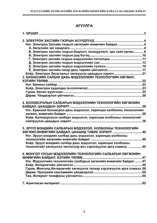 МЭДЭЭЛЛИЙН ТЕХНОЛОГИЙН ХӨГЖЛИЙН ӨНӨӨГИЙН БАЙДАЛ, ЦААШДЫН ЗОРИЛТ
2
АГУУЛГА
1. ОРШИЛ ......................................................................................................................3
2. ЭЛЕКТРОН ЗАСГИЙН ГАЗРЫН АСУУДЛУУД........................................................4
Нэг. Электрон Засгийн газрын хөгжлийн өнөөгийн байдал .............................4
А. Хөгжлийн чиг хандлага ...................................................................................4
Б. Электрон засгийн газрын бодлого зохицуулалт, эрх зүйн орчин...........8
В. Электрон засгийн газрын дэд бүтэц...........................................................10
Г. Электрон засгийн газрын мэдээллийн тогтолцоо....................................11
Д. Электрон засгийн газрын мэдээллийн сан ...............................................13
Е. Электрон засгийн газрын мэдээллийн сүлжээ.........................................14
Ё. Электрон засгийн газар дахь төрийн үйлчилгээ ......................................17
Хоёр. Электрон Засаглалыг хөгжүүлэх цаашдын зорилт...............................21
3. БИЗНЕСИЙН САЛБАР ДАХЬ МЭДЭЭЛЛИЙН ТЕХНОЛОГИЙН ХӨГЖИЛ,
ХЭТИЙН ТӨЛӨВ..........................................................................................................22
Нэг. Банкны салбар ...............................................................................................23
Хоёр. Электрон худалдаа (е-commerce).............................................................23
Гурав. Аялал жуулчлал.........................................................................................25
Дөрөв. Үйлдвэрлэл үйлчилгээ ............................................................................26
4. БОЛОВСРОЛЫН САЛБАРЫН МЭДЭЭЛЛИЙН ТЕХНОЛОГИЙН ХӨГЖЛИЙН
БАЙДАЛ, ЦААШДЫН ЗОРИЛТ .................................................................................28
Нэг. Ерөнхий боловсрол дахь мэдээлэл, харилцаа холбооны технологийн
хөгжил, өнөөгийн байдал .....................................................................................28
Хоёр. Боловсролын салбарт мэдээлэл, харилцаа холбооны технологийг
нэвтрүүлэх цаашдын зорилт ...............................................................................36
5. ЭРҮҮЛ МЭНДИЙН САЛБАРЫН МЭДЭЭЛЭЛ, ХОЛБООНЫ ТЕХНОЛОГИЙН
ХӨГЖИЛ,ӨНӨӨГИЙН БАЙДАЛ, ЦААШИД ТАВИХ ЗОРИЛТ .................................40
Нэг. Эрүүл мэндийн салбар дахь мэдээлэл, харилцаа холбооны
технологийн хөгжлийн өнөөгийн байдал ..........................................................40
Хоёр. Эрүүл мэндийн салбар дахь мэдээлэл, харилцаа холбооны
технологийг хөгжүүлэх чиглэлээр авч хэрэгжүүлэх арга хэмжээ.................45
6. МОНГОЛ УЛСЫН МЭДЭЭЛЛИЙН ТЕХНОЛОГИЙН САЛБАРЫН ХӨГЖЛИЙН
ӨНӨӨГИЙН БАЙДАЛ, ХЭТИЙН ТӨЛӨВ...................................................................47
Нэг. Мэдээллийн технологийн салбарын хөгжлийн өнөөгийн байдал ........47
Хоёр. Интернетийн үйлчилгээ .............................................................................49
Гурав. Монголд Интернетийг хөгжүүлэх талаар хэрэгжүүлэх арга хэмжээ.58
Дөрөв. Программ хангамжийн үйлдвэрлэл.......................................................60
Тав. Интернет телефоны үйлчилгээ...................................................................60
7. Ашигласан материал: ...........................................................................................62
 
