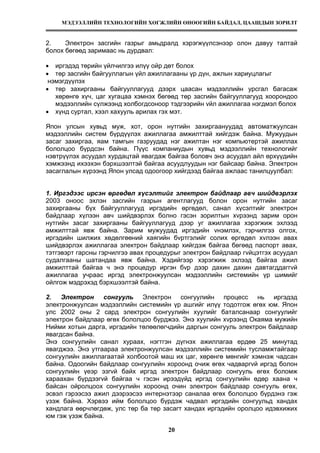 МЭДЭЭЛЛИЙН ТЕХНОЛОГИЙН ХӨГЖЛИЙН ӨНӨӨГИЙН БАЙДАЛ, ЦААШДЫН ЗОРИЛТ
20
2. Электрон засгийн газрыг амьдралд хэрэгжүүлсэнээр олон давуу талтай
болох бөгөөд заримаас нь дурдвал:
• иргэдэд төрийн үйлчилгээ илүү ойр дөт болох
• төр засгийн байгууллагын үйл ажиллагааны үр дүн, ажлын хариуцлагыг
нэмэгдүүлэх
• төр захиргааны байгууллагууд дээрх цаасан мэдээллийн урсгал багасаж
хөрөнгө хүч, цаг хугацаа хэмнэх бөгөөд төр засгийн байгууллагууд хоорондоо
мэдээллийн сүлжээнд холбогдсоноор тэдгээрийн vйл ажиллагаа нэгдмэл болох
• хүнд суртал, хээл хахууль арилах гэх мэт.
Япон улсын хувьд муж, хот, орон нутгийн захиргаануудад автоматжуулсан
мэдээллийн систем бүрдүүлэх ажиллагаа амжилттай хийгдэж байна. Мужуудын
засаг захиргаа, яам тамгын газруудад нэг ажилтан нэг компьютертэй ажиллах
бололцоо бүрдсэн байна. Пүүс компаниудын хувьд мэдээллийн технологийг
нэвтрүүлэх асуудал хурдацтай явагдаж байгаа боловч энэ асуудал айл өрхүүдийн
хэмжээнд ихээхэн бэрхшээлтэй байгаа асуудлуудын нэг байсаар байна. Электрон
засаглалын хүрээнд Япон улсад одоогоор хийгдээд байгаа ажлаас танилцуулбал:
1. Иргэдээс ирсэн өргөдөл хүсэлтийг электрон байдлаар авч шийдвэрлэх
2003 оноос эхлэн засгийн газрын агентлагууд болон орон нутгийн засаг
захиргааны бүх байгууллагууд иргэдийн өргөдөл, санал хүсэлтийг электрон
байдлаар хүлээн авч шийдвэрлэх болно гэсэн зорилтын хvрээнд зарим орон
нутгийн засаг захиргааны байгууллагууд дээр уг ажиллагаа хэрэгжиж эхлээд
амжилттай явж байна. Зарим мужуудад иргэдийн vнэмлэх, гэрчилгээ олгох,
иргэдийн шилжих хөдөлгөөний хаягийн бvртгэлийг солих өргөдөл хvлээн авах
шийдвэрлэх ажиллагаа электрон байдлаар хийгдэж байгаа бөгөөд паспорт авах,
тэтгэвэрт гарсны гэрчилгээ авах процедурыг электрон байдлаар гvйцэтгэх асуудал
судалгааны шатандаа явж байна. Хэдийгээр хэрэгжиж эхлээд байгаа ажил
амжилттай байгаа ч энэ процедур иргэн бvр дээр дахин дахин давтагддаггvй
ажиллагаа учраас иргэд электронжуулсан мэдээллийн системийн үр шимийг
ойлгож мэдрэхэд бэрхшээлтэй байна.
2. Электрон сонгууль Электрон сонгуулийн процесс нь иргэдэд
электронжуулсан мэдээллийн системийн үр ашгийг илүү тодотгож өгөх юм. Япон
улс 2002 оны 2 сард электрон сонгуулийн хуулийг баталсанаар сонгуулийг
электрон байдлаар өгөх бололцоо бүрджээ. Энэ хуулийн хvрээнд Окаяма мужийн
Нийми хотын дарга, иргэдийн төлөөлөгчдийн даргын сонгууль электрон байдлаар
явагдсан байна.
Энэ сонгуулийн санал хураах, нэгтгэн дүгнэх ажиллагаа ердөө 25 минутад
явагджээ. Энэ утгаараа электронжуулсан мэдээллийн системийн тусламжтайгаар
сонгуулийн ажиллагаатай холбоотой маш их цаг, хөрөнгө мөнгийг хэмнэж чадсан
байна. Одоогийн байдлаар сонгуулийн хороонд очиж өгөх чадваргvй иргэд болон
сонгуулийн үеэр эзгvй байх иргэд электрон байдлаар сонгууль өгөх боломж
хараахан бүрдээгvй байгаа ч гэсэн ирээдүйд иргэд сонгуулийн өдөр хаана ч
байсан ойролцоох сонгуулийн хороонд очин электрон байдлаар сонгууль өгөх,
эсвэл гэрээсээ ажил дээрээсээ интернэтээр саналаа өгөх бололцоо бүрдэнэ гэж
үзэж байна. Хэрвээ ийм бололцоо бүрдэж чадвал иргэдийн сонгуульд хандах
хандлага өөрчлөгдөж, улс төр ба төр засагт хандах иргэдийн оролцоо идэвхижих
юм гэж үзэж байна.
 