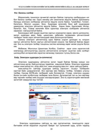 МЭДЭЭЛЛИЙН ТЕХНОЛОГИЙН ХӨГЖЛИЙН ӨНӨӨГИЙН БАЙДАЛ, ЦААШДЫН ЗОРИЛТ
23
Нэг. Банкны салбар
Мэдээллийн технологи эрчимтэй нэвтэрч байгаа тэргүүлэх салбаруудын нэг
бол банкны салбар юм. Одоо манайд үйл ажиллагаа явуулж байгаа арилжааны
банкууд электрон хэлбэрээр үйлчилгээ явуулж эхэлж байна. Тухайлбал, Голомт,
Капитрон, Монгол шуудан, Зоос, Худалдаа хөгжлийн банк веб хуудсаараа
дамжуулан электрон үйлчилгээ явуулж байна. Харин Хаан, Хадгаламж, Интер,
Капитал, Хас, Тээвэр хөгжлийн банк одоогоор электрон хэлбэрийн үйлчилгээ
хараахан нэвтрүүлээгүй байна.
Банкнуудын веб хуудас ашиглан картын үлдэгдэлээ харах, мөнгө шилжүүлэх,
валют худалдан авах, байр, цахилгаан, кабелийн телевизийн үйлчилгээний
төлбөрыг төлөх зэрэг үйлчилгээнүүдийг авах бололцоотой байна.
Банкны электрон үйлчилгээнд одоо байгаа үндсэн дутагдал нь нэгдсэн
картын үйлчилгээ болон картын үйлчилгээний нэгдсэн төв байхгүй байгаа явдал
юм. Энэ нь электрон төлбөр тооцооны систем хөгжихөд сөрөг нөлөө үзүүлж болох
юм.
Мобиком, Монголын Цахилгаан Холбоо, Скайтел зэрэг олон хэрэглэгчтэй
компаниуд үйлчлүүлэгчид үзүүлэх үйлчилгээгээ интернет ашиглан хийх хэлбэрт
шилжүүлбэл интернетийн хэрэглээ хөгжихөд томоохон түлхэц болох юм.
Хоёр. Электрон худалдаа (е-commerce)
Электрон худалдааны үйлчилгээ эхлэл төдий байгаа бөгөөд хүмүүс энэ
үйлчилгээнд иргэд, байгууллагууд төдийлөн хэвшээгүй байна. Электрон худалдаа
хийдэг www.eshop.mn, shop.olloo.mn/, www.shopping.isee.mn/ зэрэг сайтууд байна.
www.eshop.mn сайтаар худалдаа хийхэд хэрэглэгч «e-pay» төлбөрийн
карттай байх шаардлагатай. Энэ картаар мөн байрны төлбөр, телефон утасны
төлбөр, Сансар КАТВ-ийн төлбөрийг хийх боломжтой. Утсаар, электрон шуудан
болон он-лайн холболтоор төлбөрөө төлж болно. Дутагдалтай тал нь энэ картаар
өөр төрлийн төлбөр хийх асуудал хязгаарлагдмал. Энэ нь хэрэглэгчдийн мөнгөний
эргэлтийг сааруулах муу талтай.
Электрон худалдааны сайтууд нь зар сурталчилгаа, танилцуулга зэрэг
багтаамж ихтэй мэдээлэл агуулсан байдаг тул сүлжээний хурд, хүчин чадалд
 