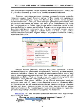 МЭДЭЭЛЛИЙН ТЕХНОЛОГИЙН ХӨГЖЛИЙН ӨНӨӨГИЙН БАЙДАЛ, ЦААШДЫН ЗОРИЛТ
24
харьцангуй өндөр шаардлага тавьдаг. Одоогоор электрон худалдааны сайтууд руу
холбогдоход сүлжээний хурд хангалтгүй байгаа байдал харагдаж байна.
Электрон худалдааны системийн программ хангамжийн гол цөм нь төлбөр
тооцооны асуудал байдаг. Электрон аргаар төлбөр тооцоо хийх худалдааны
системийн үйлчлүүлэгчдийн хувьд бүх банкны, бүх төрлийн картыг ашиглах
сонирхолтой байдаг. Гэтэл одоо манай электрон худалдааны үйлчилгээ нь олон
улсын карт эсвэл зөвхөн нэг банкны карт эсвэл тусгай төлбөрийн картаар (e-pay
г.м) үйлчлэх байдалтай байна. Иймд картын үйлчилгээний банк дундын зуучийг
монголд бий болгох шаардлагатай байна. Энэ зууч нь нэг талаас хэрэглэгчидтэй
(электрон худалдааны байгууллага) нөгөө талаас банкуудтай харьцаж картын
мэдээллийг дамжуулж хоорондын холбоог үүсгэж өгнө. Энэ нь мөн электрон
төлбөр тооцооны системийн аюулгүй байдал, найдвартай ажиллагааг хангахад
чухал ач холбогдолтой.
Электрон банкны үйлчилгээ, электрон худалдааны үйлчилгээг интернет
сүлжээгээр явуулахад мэдээллийн аюулгүй байдал, нууцлалд ихээхэн анхаарах
шаардлагатай байдаг. Манайд энэ төрлийн үйлчилгээ явуулж байгаа газрууд наад
зах нь ямар нөхцөл шаардлага хангасан байх талаар ямар нэг зохицуулалтгүй,
урсгалаар явж байна. Иймд энэ талаар хууль зүйн ямар нэг зохицуулалт хийх,
мэдээллийн аюулгүй байдлын стандарт гаргах шаардлагатай байна.
Төлбөрийн карт уншигч машины (POS) сүлжээг өргөжүүлэн хөгжүүлэх
шаардлага мөн тавигдаж байна. Гадаад орнуудын туршлагаас харахад сүлжээнд
холбогдох боломж муутай газар утасгүй холболтыг түүний дотор үүрэн телефоны
сүлжээг карт уншигч машины сүлжээ үүсгэхэд өргөн ашиглаж байгааг манайд
нэвтрүүлж болох юм. Энэ тохиодолд үүрэн телефоны операторууд үнэ тариф дээр
уян хатан бодлого баримталж дэмжих шаардлага үүсч болох юм.
www.mol.mn сайт дээр интернет худалдааны явуулсан санал асуулгын дүнг
доор толилуулж байна.
Монголд интернэт худалдаа явуулах нөхцөл бvрдсэн vv?
бvрдсэн 37.96% (93)
бvрдээгvй 61.63% (151)
 