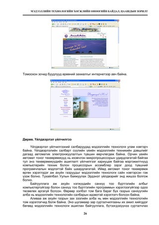 МЭДЭЭЛЛИЙН ТЕХНОЛОГИЙН ХӨГЖЛИЙН ӨНӨӨГИЙН БАЙДАЛ, ЦААШДЫН ЗОРИЛТ
26
Томоохон зочид буудлууд өрөөний захиалгыг интернетээр авч байна.
Дөрөв. Үйлдвэрлэл үйлчилгээ
Үйлдвэрлэл үйлчилгээний салбаруудад мэдээллийн технологи улам нэвтэрч
байна. Үйлдвэрлэлийн салбарт сүүлийн үеийн мэдээллийн техникийн дэвшлийг
дагаад автоматик электронжуулалтын түвшин өөрчлөгдөж байна. Орчин үеийн
автомат тоног төхөөрөмжүүд нь ихэвчлэн микропроцессорын удирдлагатай байгаа
тул энэ төхөөрөмжүүдийн ашиглалт үйлчилгээг хариуцаж байгаа мэргэжилтнүүд
компьютерийн техник болон процессорын ассемблер зэрэг доод түвшний
програмчлалын мэдлэгтэй байх шаардлагатай. Иймд автомат тоног төхөөрөмж
өргөн хэрэглэдэг аж ахуйн газруудыг мэдээллийн технологи сайн нэвтэрсэн гэж
үзэж болно. Тухайлбал Уулын баяжуулах Эрдэнэт үйлдвэрийг энд жишээ болгож
болно.
Байгууллага аж ахуйн нэгжүүдийн санхүү тоо бүртгэлийн албыг
компьютергүйгээр болон санхүү тоо бүртгэлийн программын хэрэглээгүйгээр одоо
төсөөлөх аргагүй болсон. Өөрөөр хэлбэл том бага бараг бүх газрын санхүүгийн
алба нь мэдээллийн технологийн салбарын идэвхтэй хэрэглэгч болсон байна.
Аливаа аж ахуйн газрын зах зээлийн алба нь мөн мэдээллийн технологийн
том хэрэглэгчид болж байна. Энэ шугамаар зар сурталчилгааны их ажил хийгддэг
бөгөөд мэдээллийн технологи ашиглан байгууллага, бүтээгдэхүүнээ сурталчлах
 