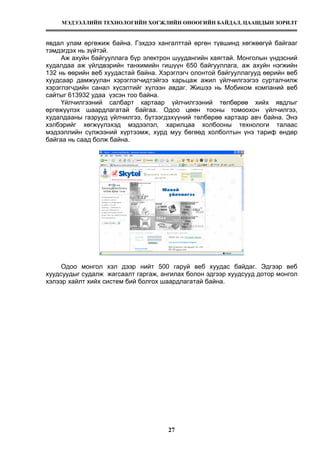 МЭДЭЭЛЛИЙН ТЕХНОЛОГИЙН ХӨГЖЛИЙН ӨНӨӨГИЙН БАЙДАЛ, ЦААШДЫН ЗОРИЛТ
27
явдал улам өргөжиж байна. Гэхдээ хангалттай өргөн түвшинд хөгжөөгүй байгааг
тэмдэгдэх нь зүйтэй.
Аж ахуйн байгууллага бүр электрон шуудангийн хаягтай. Монголын үндэсний
худалдаа аж үйлдвэрийн танхимийн гишүүн 650 байгууллага, аж ахуйн нэгжийн
132 нь өөрийн веб хуудастай байна. Хэрэглэгч олонтой байгууллагууд өөрийн веб
хуудсаар дамжуулан хэрэглэгчидтэйгээ харьцаж ажил үйлчилгээгээ сурталчилж
хэрэглэгчдийн санал хүсэлтийг хүлээн авдаг. Жишээ нь Мобиком компаний веб
сайтыг 613932 удаа үзсэн тоо байна.
Үйлчилгээний салбарт картаар үйлчилгээний төлбөрөө хийх явдлыг
өргөжүүлэх шаардлагатай байгаа. Одоо цөөн тооны томоохон үйлчилгээ,
худалдааны газрууд үйлчилгээ, бүтээгдэхүүний төлбөрөө картаар авч байна. Энэ
хэлбэрийг хөгжүүлэхэд мэдээлэл, харилцаа холбооны технологи талаас
мэдээллийн сүлжээний хүртээмж, хурд муу бөгөөд холболтын үнэ тариф өндөр
байгаа нь саад болж байна.
Одоо монгол хэл дээр нийт 500 гаруй веб хуудас байдаг. Эдгээр веб
хуудсуудыг судалж жагсаалт гаргаж, ангилах болон эдгээр хуудсууд дотор монгол
хэлээр хайлт хийх систем бий болгох шаардлагатай байна.
 