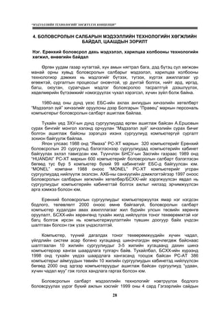 “МЭДЭЭЛЛИЙН ТЕХНОЛОГИЙГ ХӨГЖҮҮЛЭХ КОНЦЕПЦИ”
28
4. БОЛОВСРОЛЫН САЛБАРЫН МЭДЭЭЛЛИЙН ТЕХНОЛОГИЙН ХӨГЖЛИЙН
БАЙДАЛ, ЦААШДЫН ЗОРИЛТ
Нэг. Ерөнхий боловсрол дахь мэдээлэл, харилцаа холбооны технологийн
хөгжил, өнөөгийн байдал
Өргөн уудам газар нутагтай, хүн амын нягтрал бага, дэд бүтэц сул хөгжсөн
манай орны хувьд боловсролын салбарыг мэдээлэл, харилцаа холбооны
технологиор дэмжих нь мэдлэгийг бүтээх, түгээх, хүртэх ажиллагааг үр
өгөөжтэй, сургалтын процессыг оновчтой, үр дүнтэй болгох, нийт ард, иргэд,
багш, оюутан, сурагчдын мэдлэг боловсролоо тасралтгүй дээшлүүлэх,
хөдөлмөрийн бүтээмжийг нэмэгдүүлэх чухал хэрэгсэл, хүчин зүйл болж байна.
1980-аад оны дунд үеэс ЕБС-ийн ахлах ангиудын хичээлийн хөтөлбөрт
“Мэдээлэл зүй” хичээлийг оруулсны дээр Болгарын “Правец” маркын персональ
компьютерыг боловсролын салбарт ашиглаж байлаа.
Тухайн үед ЗХУ-ын дунд сургуулиудад өргөн ашиглаж байсан А.Ершовын
сурах бичгийг монгол хэлэнд орчуулан “Мэдээлэл зүй” хичээлийн сурах бичиг
болгон ашиглаж байсны зэрэгцээ ихэнх сургуулиуд компьютергүй сургалт
зохион байгуулж байлаа.
Япон улсаас 1988 онд “Ямаха” PC-XT маркын 320 компьютерийг Ерөнхий
боловсролын 20 сургуульд бэлэглэснээр сургуулиудад компьютерийн кабинет
байгуулах эхлэл тавигдсан юм. Түүнчлэн БНСУ-ын Засгийн газраас 1989 онд
“HUANDAI” PC-XT маркын 600 компьютерийг боловсролын салбарт бэлэглэсэн
бөгөөд тус бүр 5 компьютер бүхий 99 кабинетийг ЕБС-д байгуулсан юм.
“MONEL” компани 1988 оноос “MONEL” PC-XT компьютерийг угсран
сургуулиудад нийлүүлж эхэлсэн. АХБ-ны санхүүгийн дэмжлэгтэйгээр 1997 оноос
Боловсролын салбарын хөгжлийн хөтөлбөр/БСХХ/-ийг хэрэгжүүлсэн явдал нь
сургуулиудыг компьютерийн кабинеттай болгох ажлыг нилээд эрчимжүүлсэн
арга хэмжээ болсон юм.
Ерөнхий боловсролын сургуулиудыг компьютержүүлэх ямар нэг нэгдсэн
бодлого, төлөвлөлт 2000 оноос өмнө байгаагүй, боловсролын салбарт
компьютер худалдан авах ажилллагааг жил бүрийн улсын төсвийн хөрөнгө
оруулалт, БСХХ-ийн хөрөнгөнд тухайн жилд нийлүүлэх тоног төхөөрөмжтэй нэг
багц болгож ирсэн нь компьютержүүлэлтийн түвшин доогуур байх үндсэн
шалтгаан болсон гэж үзэх үндэслэлтэй.
Компьютер, түүний дагалдах тоног төхөөрөмжүүдийн хүчин чадал,
үйлдлийн систем асар богино хугацаанд шинэчлэгдэн өөрчлөгдөж байснаас
шалтгаалан 10 жилийн сургуулиудыг 3-5 жилийн хугацаанд дахин шинэ
компьютерээр хангах шаардлага тулгарч байв. Тухайлбал, БСХХ-ийн хүрээнд
1998 онд тухайн үедээ шаардлага хангасанд тооцож байсан PC-AT 386
компьютерыг аймгуудын төвийн 10 жилийн сургуулиудын кабинетэд нийлүүлсэн
бөгөөд 2000 онд эдгээр компьютеруудыг ашиглаж байсан сургуулиуд “удаан,
хүчин чадал муу” гэж голох хандлага гаргах болсон юм.
Боловсролын салбарт мэдээллийн технологийг нэвтрүүлэх бодлого
боловсруулах үүрэг бүхий ажлын хэсгийг 1999 оны 4 сард Гэгээрлийн сайдын
 