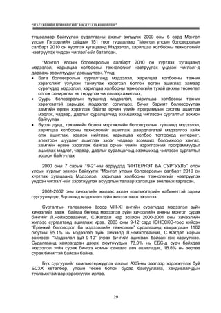 “МЭДЭЭЛЛИЙН ТЕХНОЛОГИЙГ ХӨГЖҮҮЛЭХ КОНЦЕПЦИ”
29
тушаалаар байгуулан судалгааны ажлыг эхлүүлж 2000 оны 6 сард Монгол
улсын Гэгээрлийн сайдын 151 тоот тушаалаар “Монгол улсын боловсролын
салбарт 2010 он хүртлэх хугацаанд Мэдээлэл, харилцаа холбооны технологийг
нэвтрүүлэх үндсэн чиглэл”-ийг баталсан.
“Монгол Улсын боловсролын салбарт 2010 он хүртлэх хугацаанд
мэдээлэл, харилцаа холбооны технологийг нэвтрүүлэх үндсэн чиглэл”-д
дараахь зорилтуудыг дэвшүүлсэн. Үүнд:
• Бага боловсролын сургалтанд мэдээлэл, харилцаа холбооны техник
хэрэгслийг үзүүлэн таниулах хэрэгсэл болгон өргөн ашиглах замаар
сурагчдад мэдээлэл, харилцаа холбооны технологийн тухай анхны төсөөлөл
олгож сонирхлыг нь төрүүлэх чиглэлээр ажиллах,
• Суурь боловсролын түвшинд мэдээлэл, харилцаа холбооны техник
хэрэгсэлтэй харьцах, мэдээлэл солилцох, бичиг баримт боловсруулах
хамгийн өргөн хэрэглэж байгаа орчин үеийн программын систем ашиглах
мэдлэг, чадвар, дадлыг суралцагчид эзэмшихэд чиглэсэн сургалтыг зохион
байгуулах
• Бүрэн дунд, техникийн болон мэргэжлийн боловсролын түвшинд мэдээлэл,
харилцаа холбооны технологийг ашиглаж шаардлагатай мэдээллээ хайж
олж ашиглах, хэвлэн нийтлэх, харилцаа холбоо тогтооход интернет,
электрон шууданг ашиглах зэрэг чадвар эзэмших боломжоор хангах,
хамгийн өргөн хэрэглэж байгаа орчин үеийн хэрэглээний программуудыг
ашиглах мэдлэг, чадвар, дадлыг суралцагчид эзэмшихэд чиглэсэн сургалтыг
зохион байгуулах
2000 оны 7 сарын 19-21-ны өдрүүдэд “ИНТЕРНЭТ БА СУРГУУЛЬ” олон
улсын хурлыг зохион байгуулж “Монгол улсын боловсролын салбарт 2010 он
хүртлэх хугацаанд Мэдээлэл, харилцаа холбооны технологийг нэвтрүүлэх
үндсэн чиглэл”-ийг хэрэгжүүлэх асуудлын талаар хэлэлцэж зөвлөмж гаргасан.
2001-2002 оны хичээлийн жилээс эхлэн компьютерийн кабинеттэй зарим
сургуулиудад 8-р ангид мэдээлэл зүйн хичээл зааж эхэллээ.
Сургалтын төлөвлөгөө ёсоор VIII-XI ангийн сурагчдад мэдээлэл зүйн
хичээлийг зааж байгаа бөгөөд мэдээлэл зүйн хичээлийн анхны монгол сурах
бичгийг Л.Чойжооваанчиг, С.Жагдал нар зохион 2000-2001 оны хичээлийн
жилээс сургалтанд ашиглаж ирэв. 2003 оны 9-12 сард ЮНЕСКО-гоос хийсэн
“Ерөнхий боловсрол ба мэдээллийн технологи” судалгаанд хамрагдсан 1102
оюутны 95.1% нь мэдээлэл зүйн хичээлд Л.Чойжоованчиг, С.Жагдал нарын
зохиосон “Мэдээлэл зүй 9-10” сурах бичгийг ашиглаж байсан гэж хариулжээ.
Судалгаанд хамрагдсан дээрх оюутнуудын 73,0% нь ЕБС-д сурч байхдаа
мэдээлэл зүйн сурах бичгээ номын сангаас авч ашигладаг, 18.8% нь өөртөө
сурах бичигтэй байсан байна.
Бүх сургуулийг компьютержүүлэх ажлыг АХБ-ны зээлээр хэрэгжүүлж буй
БСХХ хөтөлбөр, улсын төсөв болон бусад байгууллага, хандивлагчдын
тусламжтайгаар хэрэгжүүлж ирлээ.
 