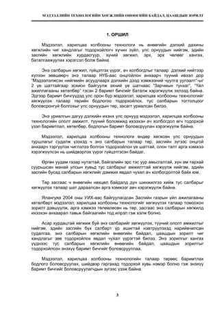 МЭДЭЭЛЛИЙН ТЕХНОЛОГИЙН ХӨГЖЛИЙН ӨНӨӨГИЙН БАЙДАЛ, ЦААШДЫН ЗОРИЛТ
3
1. ОРШИЛ
Мэдээлэл, харилцаа холбооны технологи нь өнөөгийн дэлхий дахины
хөгжлийн чиг хандлагыг тодорхойлогч хүчин зүйл, улс орнуудын нийгэм, эдийн
засгийн хөгжлийн хурдасгуур, хүний хөгжил, эрх, эрх чөлөөг хангах,
баталгаажуулах хэрэгсэл болж байна.
Энэ салбарын хөгжил, гүйцэтгэх үүрэг, ач холбогдлыг талаар дэлхий нийтээр
хүлээн зөвшөөрч энэ талаар НҮБ-аас онцгойлон анхаарч түүний ивээл дор
“Мэдээлэлжсэн нийгмийн асуудлаарх дэлхийн дээд хэмжээний чуулга уулзалт”-ыг
2 үе шаттайгаар зохион байгуулж эхний үе шатнаас “Зарчмын тунхаг”, “Үйл
ажиллагааны хөтөлбөр” гэсэн 2 баримт бичгийг баталж хэрэгжүүлж эхлээд байна.
Эдгээр баримт бичгүүдэд улс орон бүр мэдээлэл, харилцаа холбооны технологийг
хөгжүүлэх талаар төрийн бодлогоо тодорхойлох, тус салбарын тогтолцоог
боловсронгуй болгохыг улс орнуудын төр, засагт уриалсан билээ.
Энэ уриалгын дагуу дэлхийн ихэнх улс орнууд мэдээлэл, харилцаа холбооны
технологийн ололт амжилт, түүний боломжид ихээхэн ач холбогдол өгч тодорхой
үзэл баримтлал, хөтөлбөр, бодлогын баримт боловсруулан хэрэгжүүлж байна.
Мэдээлэл, харилцаа холбооны технологи өндөр хөгжсөн улс орнуудын
туршлагыг судалж үзэхэд ч энэ салбарын талаар төр, засгийн зүгээс онцгой
анхаарч тэргүүлэх чиглэлээ болгон тодорхойлон үе шаттай, олон талт арга хэмжээ
хэрэгжүүлсэн нь шийдвэрлэх үүрэг гүйцэтгэсэн байдаг.
Өргөн уудам газар нутагтай, байгалийн эрс тэс уур амьсгалтай, хүн ам тархай
суурьшсан манай улсын хувьд тус салбарыг амжилттай хөгжүүлж нийгэм, эдийн
засгийн бусад салбарын хөгжлийг дэмжих явдал чухал ач холбогдолтой байх юм.
Төр засгаас ч өнөөгийн нөхцөл байдалд дүн шинжилгээ хийж тус салбарыг
хөгжүүлэх талаар шат дараалсан арга хэмжээг авч хэрэгжүүлж байна.
Ялангуяа 2004 оны УИХ-аас байгуулагдсан Засгийн газрын үйл ажилагааны
хөтөлбөрт мэдээлэл, харилцаа холбооны технологийг хөгжүүлэх талаар томоохон
зорилт дэвшүүлж, арга хэмжээ төлөвлөсөн нь төр, засгаас энэ салбарын хөгжилд
ихээхэн анхаарал тавьж байгаагийн тод илрэл гэж хэлж болно.
Асар хурдацтай хөгжиж буй энэ салбарийг хөгжүүлэх, түүний ололт амжилтыг
нийгэм, эдийн засгийн бүх салбарт үр ашигтай нэвтрүүлэхэд нарийвчилсан
судалгаа, энэ салбарын хөгжлийн өнөөгийн байдал, цаашдын зорилт чиг
хандлагыг зөв тодорхойлох явдал чухал үүрэгтэй билээ. Энэ зорилгыг хангах
үүднээс тус салбарын хөгжлийн өнөөгийн байдал, цаашдын зорилтыг
тодорхойлсон энэхүү баримт бичгийг боловсрууллаа.
Мэдээлэл, харилцаа холбооны технологийн талаар төрөөс баримтлах
бодлого боловсруулах, шийдвэр гаргахад тодорхой хувь нэмэр болно гэж энэхүү
баримт бичгийг боловсруулагчдын зүгээс үзэж байна.
 