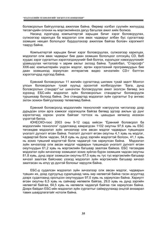 “МЭДЭЭЛЛИЙН ТЕХНОЛОГИЙГ ХӨГЖҮҮЛЭХ КОНЦЕПЦИ”
35
боловсролын байгууллагад ажиллаж байна. Өөрөөр хэлбэл сүүлийн жилүүдэд
төгсөгчдийн олонхи нь мэргэжлийнхээ дагуу багшлах ажил хийх болжээ.
Насанд хүрэгчдэд компьютертэй харьцаж бичиг хэрэг боловсруулах,
сүлжээгээр харилцах ба мэдээлэл олж авах чадварыг албан бус сургалтаар
эзэмших нөхцөл бололцоог бүрдүүлэхээр ажиллаж байгаа боловч хэрэгжилт
тааруу байна.
Компьютертэй харьцаж бичиг хэрэг боловсруулах, сүлжээгээр харилцах,
мэдээлэл олж авах чадварыг бие даан эзэмших бололцоог олгохуйц CD, Веб
хуудас зэрэг сургалтын хэрэглэгдэхүүнийг бий болгох, хүрэлцээг нэмэгдүүлэхийг
урамшуулах чиглэлээр ч зарим ажлыг эхлээд байна. Тухайлбал, “Старсофт”
ХХК-аас компьютерийн үндсэн мэдлэг, өргөн хэрэглээний программуудын бие
даан эзэмшихэд зориулсан интерактив видео хичээлийн CD-г бэлтгэн
хэрэглэгчдэд хүргээд байна.
Ерөнхий боловсролын 11 жилийн сургалтанд шилжих тухай заалт Монгол
улсын боловсролын тухай хуульд орсонтой холбогдуулан “Бага, дунд
боловсролын стандарт”-ыг шинэчлэн боловсруулах ажил эхэлсэн бөгөөд энэ
хүрээнд ЕБС-ийн мэдээлэл зүйн боловсролын стандартыг боловсруулж
туршихаар болоод байна. Энэ стандартад мэдээлэл зүйн сургалтыг 5-р ангиас
эхлэн зохион байгуулахаар төлөвлөөд байна.
Ерөнхий боловсролд мэдээллийн технологийг нэвтрүүлэх чиглэлээр дээр
дурьдсан олон арга хэмжээг хэрэгжүүлж байгаа бөгөөд эдгээр ажлын үр дүнг
хэрэглэгчид хэрхэн үнэлж байгааг тогтоох нь цаашдын хөгжилд ихээхэн
үүрэгтэй билээ.
ЮНЕСКО-гоос 2003 оны 9-12 сард хийсэн “Ерөнхий боловсрол ба
мэдээллийн технологи” судалгаанд хамрагдсан 1102 оюутны 97,6 хувь нь ЕБС
төгсөхдөө мэдээлэл зүйн хичээлээр олж авсан мэдлэг чадварын түвшиндээ
үнэлэлт дүгнэлт өгсөн байна. Үнэлэлт дүгнэлт өгсөн оюутны 4,1 хувь нь мэдлэг,
чадвартай болж чадсан, 54,8 хувь нь дунд зэргийн мэдлэгтэй болсон, 41,1 хувь
нь зохих түвшний мэдлэгтэй болж чадаагүй гэж хариулсан байна. Мэдээлэл
зүйн хичээлээр олж авсан мэдлэг чадварын түвшиндээ үнэлэлт дүгнэлт өгсөн
оюутнуудын 61,2 хувь нь мэргэжлийн багшаар заалгаж байжээ. ЕБС төгсөхдөө
мэдээлэл зүйн хичээлээр эзэмшвэл зохих зүйлээ бүрэн эзэмшиж чадсан оюутны
81,8 хувь, дунд зэрэг эзэмшсэн оюутны 67,5 хувь нь тус тус мэргэжлийн багшаар
хичээл заалгаж байснаас үзэхэд мэдээлэл зүйн мэргэжлийн багшаар хичээл
заалгасан нь илүү үр дүнтэй болохыг харуулж байна.
ЕБС-д судалсан мэдээлэл зүйн хичээлээр олж авсан мэдлэг, чадварын
түвшин их, дээд сургуульд суралцахад чинь хир нөлөөтэй байна гэсэн асуултад
дээрх судалгаанд оролцсон оюутнуудын 97,0 хувь нь хариулсан байна. Хариулт
өгсөн оюутны 6,5 хувь нь сайнаар нөлөөлж байгаа, 29,0 хувь нь дунд зэргийн
нөлөөтэй байгаа, 64,5 хувь нь нөлөөлж чадахгүй байгаа гэж хариулсан байна.
Дээрх байдал ЕБС-ийн мэдээлэл зүйн сургалтыг сайжруулахад онцгой анхаарал
тавих шаардлагатайг нотолж байна.
 