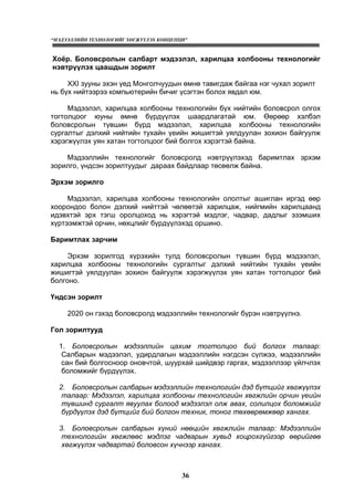 “МЭДЭЭЛЛИЙН ТЕХНОЛОГИЙГ ХӨГЖҮҮЛЭХ КОНЦЕПЦИ”
36
Хоёр. Боловсролын салбарт мэдээлэл, харилцаа холбооны технологийг
нэвтрүүлэх цаашдын зорилт
XXI зууны эхэн үед Монголчуудын өмнө тавигдаж байгаа нэг чухал зорилт
нь бүх нийтээрээ компьютерийн бичиг үсэгтэн болох явдал юм.
Мэдээлэл, харилцаа холбооны технологийн бүх нийтийн боловсрол олгох
тогтолцоог юуны өмнө бүрдүүлэх шаардлагатай юм. Өөрөөр хэлбэл
боловсролын түвшин бүрд мэдээлэл, харилцаа холбооны технологийн
сургалтыг дэлхий нийтийн тухайн үеийн жишигтэй уялдуулан зохион байгуулж
хэрэгжүүлэх уян хатан тогтолцоог бий болгох хэрэгтэй байна.
Мэдээллийн технологийг боловсролд нэвтрүүлэхэд баримтлах эрхэм
зорилго, үндсэн зорилтуудыг дараах байдлаар төсөөлж байна.
Эрхэм зорилго
Мэдээлэл, харилцаа холбооны технологийн ололтыг ашиглан иргэд өөр
хоорондоо болон дэлхий нийттэй чөлөөтэй харилцаж, нийгмийн харилцаанд
идэвхтэй эрх тэгш оролцоход нь хэрэгтэй мэдлэг, чадвар, дадлыг эзэмших
хүртээмжтэй орчин, нөхцлийг бүрдүүлэхэд оршино.
Баримтлах зарчим
Эрхэм зорилгод хүрэхийн тулд боловсролын түвшин бүрд мэдээлэл,
харилцаа холбооны технологийн сургалтыг дэлхий нийтийн тухайн үеийн
жишигтэй уялдуулан зохион байгуулж хэрэгжүүлэх уян хатан тогтолцоог бий
болгоно.
Үндсэн зорилт
2020 он гэхэд боловсролд мэдээллийн технологийг бүрэн нэвтрүүлнэ.
Гол зорилтууд
1. Боловсролын мэдээллийн цахим тогтолцоо бий болгох талаар:
Салбарын мэдээлэл, удирдлагын мэдээллийн нэгдсэн сүлжээ, мэдээллийн
сан бий болгосноор оновчтой, шуурхай шийдвэр гаргах, мэдээллээр үйлчлэх
боломжийг бүрдүүлэх.
2. Боловсролын салбарын мэдээллийн технологийн дэд бүтцийг хөгжүүлэх
талаар: Мэдээлэл, харилцаа холбооны технологийн хөгжлийн орчин үеийн
түвшинд сургалт явуулах болоод мэдээлэл олж авах, солилцох боломжийг
бүрдүүлэх дэд бүтцийг бий болгон техник, тоног төхөөрөмжөөр хангах.
3. Боловсролын салбарын хүний нөөцийн хөгжлийн талаар: Мэдээллийн
технологийн хөгжлөөс мэдлэг чадварын хувьд хоцрохгүйгээр өөрийгөө
хөгжүүлэх чадвартай боловсон хүчнээр хангах.
 