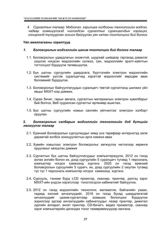 “МЭДЭЭЛЛИЙН ТЕХНОЛОГИЙГ ХӨГЖҮҮЛЭХ КОНЦЕПЦИ”
37
4. Сургалтын талаар: Мэдээлэл, харилцаа холбооны технологийн мэдлэг,
чадвар эзэмшүүлэхэд чиглэгдсэн сургалтыг суралцагчдын хэрэгцээ,
сонирхолд тулгуурлан зохион байгуулах уян хатан тогтолцоог бий болгох
Үйл ажиллагааны зорилтууд
1. Боловсролын мэдээллийн цахим тогтолцоо бий болгох талаар
1.1. Боловсролын удирдлагын оновчтой, шуурхай шийдвэр гаргахад дэмжлэг
үзүүлэх нэгдсэн мэдээллийн сүлжээ, сан, мэдээллийн эрэлт-хайлтын
тогтолцоог бүрдүүлж төлөвшүүлэх.
1.2. Бүх шатны сургуулийн удирдлага, бүртгэлийн электрон мэдээллийн
системийг үүсгэж суралцагчид хэрэгтэй мэдээллийг өөрсдөө авах
боломжийг бүрдүүлэх.
1.3. Боловсролын байгууллагуудын суралцагч төвтэй сургалтанд шилжих үйл
явцыг МХХТ-оор дэмжих.
1.4. Сурах бичиг, гарын авлага, сургалтын материалын электрон хувилбарыг
бий болгох, Веб суурилсан сургалтыг өргөнөөр ашиглах.
1.5. Бүх шатны сургуулийн номын сангийн үйлчилгээг электрон хэлбэрт
оруулах.
2. Боловсролын салбарын мэдээллийн технологийн дэд бүтцийг
хөгжүүлэх талаар
2.1. Ерөнхий боловсролын сургуулиудыг хямд үнэ тарифаар интернэтэд ээлж
дараатай холбох зохицуулалтын арга хэмжээ авах
2.2. Хувийн хэвшлээс электрон боловсролыг хөгжүүлэх чиглэлээр хөрөнгө
оруулахыг хөхүүлэн дэмжих
2.3. Сургалтын бүх шатны байгууллагуудыг компьютержуулж, 2012 он гэхэд
ахлах ангийн болон их, дээд сургуулийн 5 суралцагч тутамд 1 персональ
компьютер ногдох хэмжээнд хүргэнэ. 2020 он гэхэд ерөнхий
боловсролын сургуулийн 5 сурагч, их, дээд сургуулийн 2 оюутан тутамд
тус тус 1 персональ компьютер ногдох хэмжээнд хүргэнэ.
2.4. Сургууль, тэнхим бүрд LCD проектор, сканнер, принтер, дэлгэц зэрэг
МХХТ-ийн үндсэн хэрэгслээр тоноглогдсон кабинетийг байгуулна.
2.5. 2012 он гэхэд мэдээллийн технологи, математик, байгалийн ухаан,
гадаад хэлний хичээлүүдийг, 2016 он гэхэд бусад шаардлагатай
хичээлүүдийг цахим-сургалтаар эзэмших бололцоог бүрдүүлэх
зорилгоор эдгээр хичээлүүдийн кабинетуудыг лазер принтер, дижитал
зургийн аппарат, өнгөт принтер, CD-бичигч, видео прожектор, сканнер
зэрэг компьютерийн дагалдах тоног төхөөрөмжүүдээр хангана.
 
