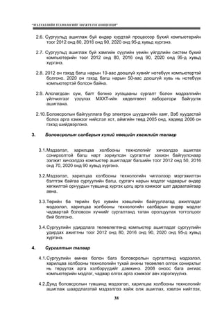 “МЭДЭЭЛЛИЙН ТЕХНОЛОГИЙГ ХӨГЖҮҮЛЭХ КОНЦЕПЦИ”
38
2.6. Сургуульд ашиглаж буй өндөр хурдтай процессор бүхий компьютерийн
тоог 2012 онд 80, 2016 онд 90, 2020 онд 95-д хувьд хүргэнэ.
2.7. Сургуульд ашиглаж буй хамгийн сүүлийн үеийн үйлдлийн систем бүхий
компьютерийн тоог 2012 онд 80, 2016 онд 90, 2020 онд 95-д хувьд
хүргэнэ.
2.8. 2012 он гэхэд багш нарын 10-аас доошгүй хувийг нотебүүк компьютертэй
болгоно. 2020 он гэхэд багш нарын 50-аас доошгүй хувь нь нотебүүк
компьютертэй болсон байна.
2.9. Алслагдсан сум, багт богино хугацааны сургалт болон мэдээллийн
үйлчилгээг үзүүлэх МХХТ-ийн хөдөлгөөнт лаборатори байгуулж
ашиглана.
2.10.Боловсролын байгууллага бүр электрон шуудангийн хаяг, Вэб хуудастай
болох арга хэмжээг нийслэл хот, аймгийн төвд 2005 онд, хөдөөд 2006 он
гэхэд шийдвэрлэнэ.
3. Боловсролын салбарын хүний нөөцийн хөгжлийн талаар
3.1.Мэдээлэл, харилцаа холбооны технологийг хичээлдээ ашиглах
сонирхолтой багш нарт зориулсан сургалтыг зохион байгуулснаар
ээлжит хичээлдээ компьютер ашигладаг багшийн тоог 2012 онд 50, 2016
онд 70, 2020 онд 90 хувьд хүргэнэ.
3.2.Мэдээлэл, харилцаа холбооны технологийн чиглэлээр мэргэжилтэн
бэлтгэж байгаа сургуулийн багш, сургагч нарын мэдлэг чадварыг өндөр
хөгжилтэй орнуудын түвшинд хүргэх цогц арга хэмжээг шат дараатайгаар
авна.
3.3.Төрийн ба төрийн бус хувийн хэвшлийн байгууллагад ажилладаг
мэдээлэл, харилцаа холбооны технологийн салбарын өндөр мэдлэг
чадвартай боловсон хүчнийг сургалтанд татан оролцуулах тогтолцоог
бий болгоно.
3.4.Сургуулийн удирдлага төлөвлөлтөнд компьютер ашигладаг сургуулийн
удирдах ажилтны тоог 2012 онд 80, 2016 онд 90, 2020 онд 95-д хувьд
хүргэнэ.
4. Сургалтын талаар
4.1.Сургуулийн өмнөх болон бага боловсролын сургалтанд мэдээлэл,
харилцаа холбооны технологийн тухай анхны төсөөлөл олгож сонирхлыг
нь төрүүлэх арга хэлбэрүүдийг дэмжинэ. 2008 оноос бага ангиас
компьютерийн мэдлэг, чадвар олгох арга хэмжээг авч хэрэгжүүлнэ.
4.2.Дунд боловсролын түвшинд мэдээлэл, харилцаа холбооны технологийг
ашиглаж шаардлагатай мэдээллээ хайж олж ашиглах, хэвлэн нийтлэх,
 