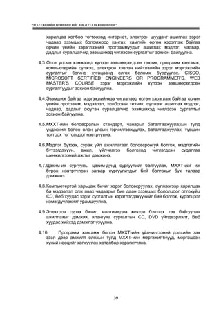 “МЭДЭЭЛЛИЙН ТЕХНОЛОГИЙГ ХӨГЖҮҮЛЭХ КОНЦЕПЦИ”
39
харилцаа холбоо тогтооход интернет, электрон шууданг ашиглах зэрэг
чадвар эзэмших боломжоор хангах, хамгийн өргөн хэрэглэж байгаа
орчин үеийн хэрэглээний программуудыг ашиглах мэдлэг, чадвар,
дадлыг суралцагчид эзэмшихэд чиглэсэн сургалтыг зохион байгуулна.
4.3.Олон улсын хэмжээнд хүлээн зөвшөөрөгдсөн техник, программ хангамж,
компьютерийн сүлжээ, электрон хэвлэн нийтлэлийн зэрэг мэргэжлийн
сургалтыг богино хугацаанд олгох боломж бүрдүүлэх. CISCO,
MICROSOFT SERTIFIED ENGINEERS OR PROGRAMMER’S, WEB
MASTER’S COURSE зэрэг мэргэжлийн хүлээн зөвшөөрөгдсөн
сургалтуудыг зохион байгуулна.
4.4.Эзэмшиж байгаа мэргэжлийнхээ чиглэлээр өргөн хэрэглэж байгаа орчин
үеийн программ, мэдээлэл, холбооны техник, сүлжээг ашиглах мэдлэг,
чадвар, дадлыг оюутан суралцагчид эзэмшихэд чиглэсэн сургалтыг
зохион байгуулна.
4.5.МХХТ-ийн боловсролын стандарт, чанарыг баталгаажуулахын тулд
үндэсний болон олон улсын гэрчилгээжүүлэх, баталгаажуулах, түвшин
тогтоох тогтолцоог нэвтрүүлнэ.
4.6.Мэдлэг бүтээх, сурах үйл ажиллагааг боловсронгуй болгох, мэдлэгийн
бүтээгдэхүүн, ажил, үйлчилгээ болгоход чиглэгдсэн судалгаа
шинжилгээний ажлыг дэмжинэ.
4.7.Цахим-их сургууль, цахим-дунд сургуулийг байгуулах, МХХТ-ийг иж
бүрэн нэвтрүүлсэн загвар сургуулиудыг бий болгохыг бүх талаар
дэмжинэ.
4.8.Компьютертэй харьцаж бичиг хэрэг боловсруулах, сүлжээгээр харилцах
ба мэдээлэл олж авах чадварыг бие даан эзэмших бололцоог олгохуйц
CD, Веб хуудас зэрэг сургалтын хэрэглэгдэхүүнийг бий болгох, хүрэлцээг
нэмэгдүүлэхийг урамшуулна.
4.9.Электрон сурах бичиг, малтимедиа хичээл бэлтгэх төв байгуулан
ажиллахыг дэмжих, ялангуяа сургалтын CD, DVD үйлдвэрлэлт, Веб
хуудас хийхэд дэмжлэг үзүүлнэ.
4.10. Программ хангамж болон МХХТ-ийн үйлчилгээний дэлхийн зах
зээл дээр амжилт олохын тулд МХХТ-ийн мэргэжилтнүүд, мэргэшсэн
хүний нөөцийг хөгжүүлэх хөтөлбөр хэрэгжүүлнэ.
 