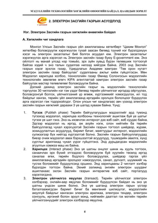 МЭДЭЭЛЛИЙН ТЕХНОЛОГИЙН ХӨГЖЛИЙН ӨНӨӨГИЙН БАЙДАЛ, ЦААШДЫН ЗОРИЛТ
4
2. ЭЛЕКТРОН ЗАСГИЙН ГАЗРЫН АСУУДЛУУД
Нэг. Электрон Засгийн газрын хөгжлийн өнөөгийн байдал
А. Хөгжлийн чиг хандлага
Монгол Улсын Засгийн газрын үйл ажиллагааны хөтөлбөрт “Цахим Монгол”
хөтөлбөр боловсруулж хэрэгжүүлэх тухай заасан бөгөөд түүний нэг бүрэлдэхүүн
хэсэг нь электрон засаглалыг бий болгох асуудал юм. Электрон засаглалыг
хэрэгжүүлэх арга хэрэгсэл нь Электрон засгийн газар буюу E-government юм. Энэ
ойлголт нь манай улсад нэр томьёо, эрх зүйн хувьд бүрэн төлөвшиж тогтоогүй
байгаа хэдий ч энэ талын судалгаа нилээд хийгдэж байна. 2003 онд Засгийн
газрын хэрэг эрхлэх газар, Удирдлагын Академи хамтран “Төв орон нутагт
электрон засгийн газар байгуулах” судалгааны ажлыг хийж гүйцэтгэсэн. Мөн
Мэдээлэл харилцаа холбоо, технологийн газар Өмнөд Солонгосын мэдээллийн
технологийн зөвлөгөө өгөгч KIPA агентлагтай хамтран электрон засгийн газар
байгуулах мастер төлөвлөгөөг боловсруулж байна.
Дэлхий дахинд электрон засгийн газрыг нь мэдээллийн технологийн
тэргүүлэх 30 чиглэлийн нэг гэж үздэг бөгөөд төрийн үйлчилгээг иргэдэд ойртуулах,
боловсронгуй болгох, үйлчилгээний үр өгөөж, хүртээмжийг нэмэгдүүлэх, ил тод
байдлыг хангах, төрийн үйл ажиллагаанд иргэдийн оролцох бололцоог бүрдүүлэх
арга хэрэгсэл гэж тодорхойлдог. Олон улсын чиг хандлагаас авч үзэхэд электрон
засгийн газрын хөгжлийг дараахи 3 үе шатад хувааж байна. Үүнд:
1. Түгээх (Publish phase) Төрийн байгуулагуудын мэдээллийг ард түмэнд
түгээхэд мэдээлэл, харилцаа холбооны технологийг ашиглаж буй үе шатыг
түгээх үе шат гэнэ. Энэ нь ихэвчлэн интернэт дэх вэб сайт, вэб хуудас байна.
Эдгээр мэдээлэл нь иргэд, аж ахуйн нэгж, олон нийтийн ба төрийн
байгууллагад чухал хэрэгцээтэй Засгийн газрын тогтоол шийдвэр, журам,
зохицуулалтын асуудлууд, баримт бичиг, маягтуудыг интернэт, мэдээллийн
сүлжээгээр бүх нийтэд хүртээлтэй болно. Засгийн газрын байгууллагуудад
биеэр очиж мэдээлэл авах бэрхшээлтэй асуудлууд, түшмэдийн авилга, хүнд
суртлыг арилгахад чухал үүрэг гүйцэтгэнэ. Энд дурьдагдсан мэдээллийн
агуулгын хэмжээ маш их байна.
2. Харилцах (Interact phase) Энэ үе шатны онцлог шинж нь хууль тогтоох,
санаачлах эрх бүхий этгээдээс боловсруулж буй хуулийн төсөлд иргэд
саналаа өгөх, төрийн бодлого боловсруулах, шийдвэр гаргах үйл
ажиллагаанд иргэдийн оролцоог нэмэгдүүлэх, санал, дүгнэлт, шүүмжийг нь
тусгах боломжийг бүрдүүлсэнд оршино. Энд харилцааны 2 чиглэлт хэлбэр
бүрэлдэн тогтсон байна. Эхний ээлжинд энгийн электрон шууданг
ашиглахаас эхлэн Засгийн газрын интерактив вэб сайт, порталууд
хэрэглэгдэнэ.
3. Электрон үйлчилгээ явуулах (transact). Төрийн үйлчилгээг электрон
хэлбэрээр, онлайн-аар явуулах боломжийг бүрдүүлсэн байдал нь энэ үе
шатны үндсэн шинж болно. Энэ үе шатанд электрон гарын үсгээр
баталгаажигдсан баримт бичиг ба мөнгөний шилжүүлэг, мэдээллийн
аюулгүй байдлыг хангасан электрон арилжаа, электрон тендер, электрон
сонгууль, иргэний болон эрүүл мэнд, нийгмийн даатгал гэх мэтийн төрийн
үйлчилгээнүүдийг электрон хэлбэрээр явуулна.
 