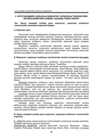 “МЭДЭЭЛЛИЙН ТЕХНОЛОГИЙГ ХӨГЖҮҮЛЭХ КОНЦЕПЦИ”
40
5. ЭРҮҮЛ МЭНДИЙН САЛБАРЫН МЭДЭЭЛЭЛ, ХОЛБООНЫ ТЕХНОЛОГИЙН
ХӨГЖИЛ,ӨНӨӨГИЙН БАЙДАЛ, ЦААШИД ТАВИХ ЗОРИЛТ
Нэг. Эрүүл мэндийн салбар дахь мэдээлэл, харилцаа холбооны
технологийн хөгжлийн өнөөгийн байдал
А. Ерөнхий зүйл.
Эмнэлгийн тоног төхөөрөмжийн үйлдвэрлэлд нэвтрүүлэх, эмнэлгийн тоног
төхөөрөмжийг ашиглан өвчтнийг шинжлэх, оношлох, эмчлэхэд ашиглах, мэдээ,
мэдээлэл авах, цуглуулах, дамжуулах, боловсруулах, хэвлэх, мэдээлэл тараах
зэрэгт мэдээлэл, холбооны техник, технологийн дэвшлийг эрүүл мэндийн
салбарт өргөн ашигладаг.
Мэдээлэл, холбооны технологийн дэвшлийг анагаах ухааны судалгаа
шинжилгээнд, эмчилгээ, оношлогоо шинжилгээнд, эрүүл мэндийн сургалт
сурталчилгаанд, эрүүл мэндийн статистик мэдээллийн тогтолцоонд, эмнэлгийн
үйлчилгээнд өдөрт тутам байнга хэрэглэж байна.
Б. Мэдээлэл, харилцаа холбооны технологийн хөгжил хөгжингүй орнуудад
Хөгжингүй орнууд мэдээлэл, холбооны технологийн дэвшлийг эрүүл
мэндийн салбарт өргөнөөр нэвтрүүлж байна. Тухайлбал:
Японд байнгын хяналтад байх өвчтөнийг сенсорны аппарат,дамжуулагч,
хиймэл дагуул, компьютерийн тусламжтайгаар хаана байгааг, ямар байрлалд,
ямар хурдтай хөдөлж байгаа болон амьсгалын тоо, артерийн даралтын дээд,
доод хэмжээ, пульс зэргийг байнга хянах боломжтой болсон байна. (Зураг 1,2,3)
Үрэвссэн Мухар олгойг 2 гуурсын тусламжтайгаар 45 секундад соруулан
авснаар өвчтний хөдөлмөрийн чадвар түр алдалт 45 минут хүртэл буурсан
байна.
Малайзд мэдээлэл, холбооны шинэ технологи (Multimedia Supercorridor)
нэвтрүүлж байна. Энэ технологи 7 үндсэн хэсэгтэй, үүний нэг хэсэг нь алсын
эмнэлгийн тусламж(Telemedicine) юм. Дээрх технологийг нэвтрүүлснээр 2020 он
гэхэд Малайзын нийт хүн ам гэрээсээ эмч, эмнэлэгтэй хүссэн цагтаа
компьютерийн сүлжээгээр холбогдож зөвлөгөө авах боломжтой болох юм байна.
Сингапурт иргэд нь эрүүл мэндийн цахим карттай болсноор эрүүл мэндтэй
холбоотой бүх мэдээллийг хадгалах болсны зэрэгцээ, нийт хүн амын эрүүл
мэндийн мэдээллийн санг вэб хуудсанд байрлуулж, судалгаа шинжилгээний
зорилгоор ашиглах болсон байна.
Канадад залуу эцэг эхчүүдэд зориулсан компьютерийн сүлжээ
байгуулснаар хоорондоо мэдээлэл солилцох, эмч, эмнэлгээс зөвлөгөө авах,
эмнэлэгт хэвтэж байгаа хүүхдийн биеийн байдлыг 24 цагаар гэрээсээ хяналт
тавих боломжтой болжээ.
В. Эрүүл мэндийн салбар дахь мэдээлэл, харилцаа холбооны технологийн
хэрэглээ
E - HEALTH цахим техник ашиглан компьютерийн сүлжээгээр иргэдэд зөвлөгөө,
тусламж, үйлчилгээ үзүүлэх технологи,
PAPERLESS HOSPITAL- цаасгүй эмнэлгийн технологи. Малайзын Salayn
hospital, Putro-Jaya hospital зэрэг эмнэлгүүд болон Япон, Сингапур улсуудад
 