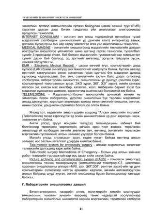 “МЭДЭЭЛЛИЙН ТЕХНОЛОГИЙГ ХӨГЖҮҮЛЭХ КОНЦЕПЦИ”
41
эмнэлгийн дотоод компьютерийн сүлжээ байгуулан цахим өвчний түүх (EMR)
хэрэглэн цаасан дээр бичиж тэмдэглэх үйл ажиллагааг электроникоор
орлуулсан технологи,
INTERNET CONSULIUM - эмчлэгч эмч онош тодорхойгүй өвчнийхээ тухай
мэдээллийг (холбогдох шинжилгээний үр дүнгийн хамт) интернетэд тавьж,
дэлхийн бусад орны эмч нар хариу зөвлөлгөө өгөх үйл ажиллагааны технологи,
MEDICAL IMAGINE - эмнэлгийн оношлогоонд мэдээллийн технологийн дэвшил
нэвтрүүлэн оношлогоо үйлчилгээг шинэ шатанд гаргах технологи, тухайлбал:
хүнийг 3 проекцоор зүсэж, бий болсон мэдээллийн тусламжтайгаар компьютерт
хүнийг дахин бий болгоод, эд эрхтнийг өнгөтөөр, эргүүлж тойруулж зүсэж,
хэмжиж харуулах г.м.
EMR - (Electronic Medical Record) - цахим өвчний түүх, компьютерийн доод
сүлжээ (LAN) бүхий эмнэлгүүд энэ технологийг нэвтрүүлж байна. Хүлээн авахад
өвчтнийг хэвтүүлснээс эхлэн эмнэлгээс гарах хүртэлх бүх мэдээлэл дотоод
сүлжээнд хадгалагдана. Бүх эмч, сувилагчийн ажлын байр дээрх сүлжээнд
холбогдсон, лабораторийн шинжилгээ, оношлогооны үр дүнгүүд (рентген зураг,
компьютерний томограммын зураг, ЭХО зураг, ЭКГ, ЭЭГ зэрэг), эмийн сангаас
олгосон эм, хийсэн мэс ажилбар, хагалгаа, хоол, төлбөрийн баримт зэрэг бүх
мэдээлэл сүлжээгээр дамжиж, хэрэглэгчид ашиглагдах боломжтой юм байна.
TELEMEDICINE - Мэдээлэл-холбооны технологийн эрчимтэй хөгжил нь
эмнэлзүйн болон лаборатори, дүрслэх оношлолын бүх төрлийн мэдээллийг
алсад дамжуулах, харилцан зөвлөлдөх замаар өвчин эмгэгийг оношлох, эмчлэх,
нөхөн сэргээх, урьдчилан сэргийлэх бололцоо олгож байна.
Японд хот, хөдөөгийн эмнэлгүүдийн хооронд "Алсын эмнэлгийн тусламж"
(Telemedicine) төсөл хэрэгжүүлж эд эсийн шинжилгээний үр дүнг харилцан харж,
зөвлөлгөө өгч байна.
Англи улсад эрүүл мэндийн төвүүдэд телемедицины кабинет бий
болгосноор төрөлжсөн мэргэжлийн эмчийн орон тоог хэмнэж, төрөлжсөн
эмнэлгүүдтэй холбогдон эмчийн зөвлөгөө авч, өвчтөнд эмнэлгийн төрөлжсөн
мэргэжлийн тусламжийг алсын зайнаас үзүүлдэг болсон байна.
Малайз улсад алслагдсан арал, хөдөө нутагт байгаа өвчтөнд алсын
зайнаас мэс заслын хагалгааг удирдан хийлгэж байна.
Tele-monitor system for endoscopy surgery - алсаас эндоскопын хагалгааг
телевизийн дэлгэцэнд харж хийж байна.
Tele-robotic surgery telemedicine of Emergency - Ослын үед алсын зайнаас
робот техникийн тусламжтайгаар мэс засал хийж эхэлж байна.
Picture archiving and communication system (PACS) - томоохон эмнэлгүүд
оношлогооны техник төхөөрөмжүүд (компьютерний томограф-СТ, цахилгаан
соронзон оношлогооны аппарат-MRI, эхо, ЭКГ,ЭЭГ, рентген зэрэг)-ийн үр дүнг
компьютерийн сүлжээгээр нэгтгэн архивлан хадгалж, эмчийн автоматжуулсан
ажлын байранд шууд хүргэн, эмчийг оношлоход бүрэн бололцоогоор хангадаг
болжээ.
Г. Лабораторийн оношлогооны дэвшил
Бичил-электроник, лазерийн оптик, поли-мерийн химийн ололтуудыг
иммунохими, нуклейн хүчлийн өвөрмөц таних чадвартай хослуулснаар
лабораторийн оношлолын шинжилгээ нарийн мэргэжлийн, төрөлжсөн хэлбэрээ
 