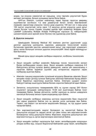 “МЭДЭЭЛЛИЙН ТЕХНОЛОГИЙГ ХӨГЖҮҮЛЭХ КОНЦЕПЦИ”
42
алдаж, тун өчүүхэн хэмжээтэй нэг сорьцонд олон төрлийн үзүүлэлтийг бүрэн
автомат дэглэмээр, богино хугацаанд гаргах болж байна.
АНУ-ын Diasorin, Luminex компаниуд төрөл бүрээр гэрэлтэх өвөрмөц
эсрэгбиестэй хол-босон 1-2 мкм диаметртэй бичил латекс бөм-бөлөгийг
лазерийн сарнилтаар илрүүлэн тоолох дээр үндэслэн 100 мкл нэг л сорь-цонд
100 хүртэл үзүүлэлтийг нэгэн зэрэг 1-5 минутын дотор илрүүлэх шинэ аргыг
зохион бүтээж түүнээ Copalis (coupled particle light scattering) Multiplex буюу
LabMAP (Laboratory Multiple Analyte Profiling)гэж нэрлэсэн нь лабораторийн
шинжилгээний шинэ эриний эхлэл боллоо гэж судлаачид үзэж байна.
Д. Дүрслэх оношлол
Швейцарийн Swissray Medical AG компани рентген дүрслэлийг шууд
дигитал дүрслэлд шилжүүлэх, хадгалах, дамжуулах техно-логийг зохион
бүтээснээр одоогийн рентген шинжилгээний хальс, хор хэрэглэдэг уламжлалт
аргыг халах бололцоо олгосон дүрслэх оношлол(ddR: direct digital radiology)-ыг
бий болгожээ.
Манай орны эрүүл мэндийн салбарын мэдээлэл, холбооны технологийн
хөгжил
• Эрүүл мэндийн салбарт өнөөгийн байдлаар техник технологийн хөгжил
бусад салбаруудаас хоцорч явна. Эрүүл мэндийн салбарын хэмжээнд 4-5
байгууллага дотоод сүлжээг файлд дамжуулах, хэвлэх үйл ажиллагаанд л
хэрэглэж байгаа төдийгүй сүүлийн үед интернетээс мэдээлэл харах
хэлбэрээр ашиглаж байна.
• Аймгийн түвшинд мэдээллийн сүлжээний асуудалд Өмнөговь аймгийн Эрүүл
мэндийн газарт дотоод сүлжээг байгуулан ажиллаж байгаагаас бусад аймагт
бичиг баримтын хэрэглээнд ашиглаж байна. Электрон шууданг зохион
байгуулттайгаар ашиглуулж байгаа боловч хэрэглээ байхгүйтэй адил байна.
• Эмчилгээ, оношлогооны төхөөрөмжийн 80% нь хуучин нэрээр ЗХУ болон
социалист орнуудаас нийлүүлэгдсэн 10-20 жил ашиглагдаж байгаа тоног
төхөөрөмж байна. Засвар үйлчилгээ, сэлбэг хүрэлцээ нь ажлын шаардлага
хангахгүй болсноор ажлын горим алдагдахад хүрч байна.
• Эрүүл мэндийн салбарын хэмжээнд үүсгэсэн мэдээллийн бааз лицензтэй
эмч нарын мэдээлэл байгаа энэ нь дөнгөж үүсэх шатандаа явж байна.
Төрөлт, нас баралт гэх мэтчилэн мэдээллийн баазууд нь түр зуурын шинж
чанартай байна.
• Эмч мэргэжилтэнгүүдийн мэдлэг боловсрол нь хангалтгүй байгаа ба
дээшлүүлэх асуудал нь зардал ихтэй тул цөөн тооны эмч мэргэжилтэнгийн
боловсролыг жилд дээшлүүлж байна. Мэргэжил, мэдлэгээ дээшлүүлсэн эмч
мэргэжилтэнгүүд нь эргэж мэргэжлээрээ ажиллахгүй байна.
• Эрүүл мэндийн салбарт хэрэгжүүлж буй төсөл, хөтөлбөрүүдийн хоорондын
уялдаа холбоо муу, нэгдсэн бодлогогүй байгаагийн дээр төсөл, хөтөлбөрийн
 
