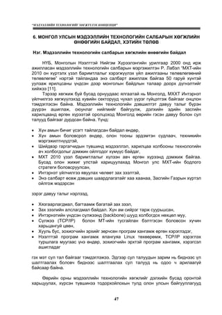 “МЭДЭЭЛЛИЙН ТЕХНОЛОГИЙГ ХӨГЖҮҮЛЭХ КОНЦЕПЦИ”
47
6. МОНГОЛ УЛСЫН МЭДЭЭЛЛИЙН ТЕХНОЛОГИЙН САЛБАРЫН ХӨГЖЛИЙН
ӨНӨӨГИЙН БАЙДАЛ, ХЭТИЙН ТӨЛӨВ
Нэг. Мэдээллийн технологийн салбарын хөгжлийн өнөөгийн байдал
НҮБ, Монголын Нээлттэй Нийгэм Хүрээлэнгийн урилгаар 2000 онд ирж
ажилласан мэдээллийн технологийн салбарын мэргэжилтэн Р. Лабэл “МХТ-ийн
2010 он хүртэлх үзэл баримтлалыг хэрэгжүүлэх үйл ажилгааны төлөвлөгөөний
төлөвлөгөө” нэртэй тайландаа энэ салбарт ажиллаж байгаа 50 гаруй хүнтэй
уулзаж ярилцсаны үндсэн дээр монголын байдлын талаар доорх дүгнэлтийг
хийжээ [11].
Тэрээр хөгжиж буй бусад орнуудаас ялгаатай нь Монголд, МХХТ Интэрнэт
үйлчилгээ хөгжүүлэхэд хувийн секторууд чухал үүрэг гүйцэтгэж байгааг онцлон
тэмдэглэсэн байна. Мэдээллийн технологийн дэвшилтэт давуу талыг бүрэн
дүүрэн ашиглаж, оюунлаг нийгмийг байгуулж, дэлхийн эдийн засгийн
харилцаанд өргөн хүрээтэй оролцоход Монголд өөрийн гэсэн давуу болон сул
талууд байгааг дурдсан байна. Үүнд:
• Хүн амын бичиг үсэгт тайлагдсан байдал өндөр,
• Хүн амын боловсрол өндөр, олон тооны эрдэмтэн судлаач, техникийн
мэргэжилтнүүдтэй,
• Шийдвэр гаргагчидын түвшинд мэдээллэл, харилцаа холбооны технологийн
ач холбогдолыг дэмжин ойлгодог хүмүүс байдаг,
• МХТ 2010 үзэл баримтлалыг хүлээн авч өргөн хүрээнд дэмжиж байгаа.
Бусад олон жижиг улстай харицуулахад Монгол улс МХТ-ийн бодлого
стратеги боловсруулсан,
• Интэрнэт үйлчилгээ явуулах чөлөөт зах зээлтэй,
• Энэ салбарт өсөж дэвших шаардлагатайг хаа хаанаа, Засгийн Газрын хүртэл
ойлгож мэдэрсэн
зэрэг давуу талыг нэрлээд,
• Хязгаарлагдмал, багтаамж багатай зах зээл,
• Зах зээлийн алслагдмал байдал. Хүн ам сийрэг тарж суурьшсан,
• Интэрнэтийн үндсэн сүлжээнд (backbone) шууд холбогдох нөхцөл муу,
• Сүлжээ (TCP/IP) болон МТ-ийн тусгайлан бэлтгэсэн боловсон хүчин
харьцангуй цөөн,
• Хууль бус, зохиогчийн эрхийг зөрчсөн програм хангамж өргөн хэрэглэдэг,
• Нээлттэй програм хангамж ялангуяа Linux төхөөрөмж, TCP/IP хэрэглэх
туршлага муугаас үнэ өндөр, зохиогчийн эрхтэй програм хангамж, хэрэгсэл
ашигладаг
гэх мэт сул тал байгааг тэмдэглэжээ. Эдгээр сул талуудын зарим нь биднээс үл
шалтгаалах боловч биднээс шалтгаалах сул талууд нь одоо ч арилаагүй
байсаар байна.
Өөрийн орны мэдээллийн технологийн хөгжлийг дэлхийн бусад оронтой
харьцуулах, хүрсэн түвшинээ тодорхойлохын тулд олон улсын байгууллагууд
 