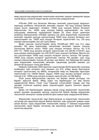 “МЭДЭЭЛЛИЙН ТЕХНОЛОГИЙГ ХӨГЖҮҮЛЭХ КОНЦЕПЦИ”
48
ямар үзүүлэлтээр мэдээллийн технологийн хөгжлийн түвшинг хэмждэгийг мэдэж,
түүний дагуу статистик мэдээ гаргаж үнэлгээ өгөх шаардлагатай.
НҮБ-ийн 2000 онд баталсан Мянганы хөгжлийн зорилтуудад мэдээлэл,
харилцаа холбооны технологийн хөгжлийн түвшинг 100 хүнд ноогдож байгаа
суурин болон хөдөлгөөнт телефон, 10000 хүнд ноогдож байгаа Интернет
хэрэглэгчийн тоо, 10000 хүнд ноогдож байгаа компьютерийн тоо гэсэн
шалгуураар хэмжихээр тодорхойлсон байдаг [3]. Олон улсын цахилгаан
холбооны байгууллагаас /ОУЦХБ/ гаргасан улс орны мэдээллийн технологийн
хөгжлийн түвшний шалгуур үзүүлэлтүүдэд 10000 хүнд ноогдох Интернет хост
компьютерийн тоо, 10000 хүнд ноогдох Интернет хэрэглэгчийн тоо, 100 хүнд
ноогдох компьютерийн тоог авч үзсэн байна.
Дээрх шалгуур үзүүлэлтүүдийн дагуу ОУЦХБ-аас 2004 оны 5–р сард
дэлхийн 182 орны мэдээллийн технологийн хөгжлийн түвшинг үнэлсэн
үнэлгээгээр Монгол улсын 10000 хүнд ноогдох интернет хостын тоо 0.16
(351.71)*
, 10000 хүнд ноогдох интернет хэрэглэгчийн тоо 205.85 (1124.87), зуун
хүнд ноогдох компьютерийн тоо 2.84 (9.97) гэсэн үзүүлэлттэй байна. Монгол улс
энэ үзүүлэлтээрээ 10000 хүнд ноогдох интернет хостын тоогоор 159 дүгээрт,
10000 хүнд ноогдох интернет хэрэглэгчийн тоогоор 126 дугаарт, зуун хүнд
ноогдох компьютерийн тоогоор 99 дүгээрт орж байна. Энэ байдлаар бол манай
орон мэдээллийн технологийн хөгжлийн түвшингөөр дэлхийн хамгийн сул
хөгжилтэй орнуудын тоонд орж байна.
Инфокон компаниас 2003 явуулсан судалгаагаар [8] Интернетийн сүлжээнд
холбогдсон нийт интернет хост машины тоо 815, албан ёсоор бүртгэгдсэн
интернет хэрэглэгчийн тоо 46000, интернетийг ямар нэг байдлаар хэрэглэдэг
хэрэглэгчийн тоо 140000 байна. Эндээс 10000 хүнд ноогдох интернет хостын
тоогоор 5.43, 10000 хүнд ноогдох интернет хэрэглэгчийн тоо 560 байна.
Олон улсын байгууллагаас гаргасан тоо баримт манай дотоодын тоо
баримт зөрүүтэй байна. Иймд дээрх тоо баримтуудыг нэг мөр болгох
шаардлагатай байна. Үүний тулд Үндэсний статистикийн газраас жил бүр
гаргадаг статистик мэдээнд дээрх үзүүлэлтүүдийг оруулж тооллого явуулж
болох юм.
Дээрх тоо баримтуудаас харахад манай улсад мэдээллийн технологийн
хөгжил дэлхийн дундажаас доогуур үзүүлэлттэй байгаа бөгөөд мэдээллийн
технологийг хөгжүүлэх талаар эрчимтэй арга хэмжээ авах шаардлагатай байна.
Мэдээллийн технологийн парк байгуулагдсан нь мэдээллийн технологийн
чиглэлээр үйл ажиллагаа явуулж байгаа компани, хувь хүмүүсийг дэмжих чухал
алхам болсон. Одоо мэдээллийн технологийн паркад 17 компани мэдээллийн
технологийн төрөл бүрийн чиглэлээр үйл ажиллагаа явуулж байгааг доорхи
хүснэгтэд харуулав.
*
õààëòàí äîòîð äýëõèéí äóíäàæ ¿ç¿¿ëýëòèéã õàðóóëàâ
 