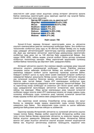 “МЭДЭЭЛЛИЙН ТЕХНОЛОГИЙГ ХӨГЖҮҮЛЭХ КОНЦЕПЦИ
56
www.mol.mn сайт дээрх санал асуулгаас үзэхэд интернет үйлчилгээ эрхэлж
байгаа компаниуд хэрэглэгчдийн дунд харилцан адилгүй нэр хүндтэй байна.
(санал асуулгын дүнг доор харуулав)
Эдгээр ISP-vvдийн аль нь дөнгvvр вэ?
MagicNet 28.43% (199)
Micom 26.57% (186)
BodiCom 8.86% (62)
MCSCom 8.71% (61)
Railcom 14.29% (100)
Erdemnet 6.57% (46)
Mobinet 6.57% (46)
Нийт санал: 700
Хүснэгт.6.3-оос харахад Интернет хэрэглэгчдийн ихэнх нь үйлчилгээ
үзүүлэгч компанитайгаа диал-ап технологиор холбогддог байна. Энэ холболтын
технологийн холболтын дээд хурд нь 56 кбит/сек байдаг бөгөөд энэ нь өндөр
хурд шаарддаг үйлчилгээнүүдийг хэрэглэгчдэд хүргэхэд шаардлага хангахгүй
юм. Дүрс дуу хамтарсан үйлчилгээг хэрэглэгчдэд дамжуулахад хэрэглэгчийн
холболтын хурд доод тал нь 128 кбит/сек байх шаардлагатай байдаг. Энэ
хурдыг ISDN, xDSL, кабель модем, утасгүй холболт болон дотоод сүлжээний
холболтын технологиуд хангадаг. Иймд хэрэглэгчийг мэдээллийн сүлжээнд
холбож байгаа технологид эрс өөрчлөлт хийх шаардлага байна.
Интернет үйлчилгээ үзүүлэгч бүх компани өөрийн шугамаар дээд түвшний
үйлчилгээ үзүүлэгч компаниудтай холбогддог. Үүнээс РэйлКом компани
ганцаараа шилэн кабелийн холболттой бөгөөд энэ холболтыг ИҮҮ зарим
компаниуд хоёрдогч холболт үүсгэх зорилгоор түрээсээр ашиглаж байна.
Хоёрдогч холболт үүсгэх нь юуны өмнө тухайн компаний интернет холболтын
найдвартай байдлыг дээшлүүлэх бөгөөд үүнээс гадна VoIP үйлчилгээ явуулах
үед сүлжээний ачааллыг багасгаж ярианы үйлчилгээний саатлын хугацааг
багасгах сайн талтай байдаг. Гэхдээ ИҮҮ компаниудын холболтын хурд
хэрэглэгчдийнхээ хэрэгцээ шаардлагыг хангаж чадахгүй, хангалтгүй байдаг. Энэ
нь хэрэглэгчид ихээр холбогддог их ачааллын цагт болон орчин үеийн өндөр
хурд шаардлагатай мультимедиа үйлчилгээг интернетээс авах оролдлого
хийхэд тод харагддаг. Иймд эдгээр компаниудын дээд түвшний сүлжээтэй
холбогдох хурдыг ихэсгэх эсвэл ИҮҮ компаниуд нэгдсэн нэг өндөр хурдны суурь
сүлжээнд холбогдоод суурь сүлжээгээ дээд түвшний сүлжээтэй хангалттай
өндөр хурдаар холбох арга хэмжээ авах шаардлагатай байна.
Энэ зорилгоор эхний ээлжинд Улаанбаатар хотод цаашид улс орныг
бүхэлд нь хамарсан өндөр хурдны мэдээллийн суурь сүлжээ байгуулах
шаардлага гарч байна. Энэ мэдээллийн суурь сүлжээ нь шилэн кабелийн
дамжуулах байгууламж ашиглаж хийгдэх нь зохимжтой.
Одоогоор манайд Интернетийн үйлчилгээ нь сүлжээний үйлчилгээ үзүүлэх
талдаа голлож байна. Өөрөөр хэлбэл хэрэглэгчийг Интернетэд холбож өгөх
талд голлож байгаа бөгөөд мэдээллийн үйлчилгээ нь ихэвчлэн гадаад оронд
байгаа агуулгыг дамжуулах байдлаар явагдаж байна. Интернетэд байгаа
монгол хэл дээрх агуулгын үйлчилгээ үзүүлэх асуудал ихээхэн хоцрогдолтой
байгаа юм. Агуулгын үйлчилгээнд ихэвчлэн танилцуулга, мэдээлэл өгөх
 