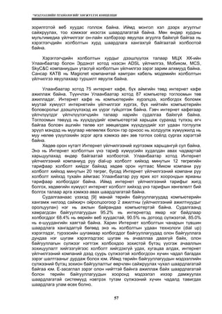“МЭДЭЭЛЛИЙН ТЕХНОЛОГИЙГ ХӨГЖҮҮЛЭХ КОНЦЕПЦИ
57
зорилготой веб хуудас голлож байна. Иймд монгол хэл дээрх агуулгыг
сайжруулах, тоо хэмжээг ихэсгэх шаардлагатай байна. Мөн өндөр хурдны
мультимедиа үйлчилгээг он-лайн хэлбэрээр явуулах агуулга байхгүй байгаа нь
хэрэглэгчдийн холболтын хурд шаардлага хангахгүй байгаатай холбоотой
байна.
Хэрэглэгчдийн холболтын хурдыг дээшлүүлэх талаар МЦХ ХК-ийн
Улаанбаатар болон Эрдэнэт хотод нээсэн ADSL үйлчилгээ, Мобиком, МСS,
SkyC&C компаниудын утасгүй холболтын үйлчилгээ зэрэг зарим алхмууд байна.
Сансар КАТВ нь Magicnet компанитай хамтран кабель модемийн холболтын
үйлчилгээ явуулахаар туршилт явуулж байна.
Улаанбаатар хотод 75 интернет кафе, бүх аймгийн төвд интернет кафе
ажиллаж байна. Түүнчлэн Улаанбаатар хотод 87 компьютер тоглоомын төв
ажилладаг. Интернет кафе нь компьютерийн хүрэлцээ, холбогдох боломж
муутай хүмүүст интернетийн үйлчилгээг хүргэх, бүх нийтийн компьютерийн
боловсролыг дээшлүүлэхэд их үүрэг гүйцэтгэж байна. Гэвч интернет кафегаар
үйлчлүүлдэг үйлчлүүлэгчдийн талаар нарийн судалгаа байхгүй байна.
Тоглоомын төвүүд нь хүүхдүүдийг компьютертэй харьцаж сурахад түлхэц өгч
байгаа боловч ашгийн төлөө хэт хөөцөлдөж хүүхдүүдийг хэт удаан тоглуулж
эрүүл мэндэд нь муугаар нөлөөлөх болон гэр орноос нь холдуулж хүмүүжилд нь
муу нөлөө үзүүлэхийн эсрэг арга хэмжээ авч зөв тоглох соёлд сургах хэрэгтэй
байна.
Хөдөө орон нутагт Интернет үйлчилгээний хүртээмж харьцангуй сул байна.
Энэ нь Интернет холболтын үнэ тариф хүмүүсийн худалдан авах чадвартай
харьцуулахад өндөр байгаатай холбоотой. Улаанбаатар хотод Интернет
үйлчилгээний компаниуд руу dial-up холболт хийхэд минутын 12 төгрөгийн
тарифаар холболт хийдэг байхад хөдөө орон нутгаас Миком компани руу
холболт хийхэд минутын 20 төгрөг, бусад Интернет үйлчилгээний компани руу
холболт хийхэд тухайн аймгаас Улаанбаатар руу ярих хот хоорондын ярианы
тарифаар холбогддог байна. Иймд интернет үйлчилгээний тарифыг жигд
болгох, хөдөөгийн хүмүүст интернет холболт хийхэд үнэ тарифын хөнгөлөлт бий
болгох талаар арга хэмжээ авах шаардлагатай байна.
Судалгаанаас үзэхэд [9] манай төрийн байгууллагуудад компьютерийн
хангамж нилээд сайжирч ойролцоогоор 2 ажилтны (үйлчилгээний ажилтнуудыг
оролцуулан) нэг нь ажлын байрандаа компьютертэй байна. Судалгаанд
хамрагдсан байгууллагуудын 95.2% нь интернетэд ямар нэг байдлаар
холбогддог 68.4% нь өөрийн веб хуудастай, 90.5% нь дотоод сүлжээтэй, 85.0%
нь е-шуудангийн хаягтай байна. Харин Интернет холболтын чанарын түвшин
шаардлага хангадаггүй бөгөөд энэ нь холболтын удаан технологи (dial up)
хэрэглэдэг, түрээсийн шугамаар холбогддог байгууллагуудад олон байгууллага
дундаа нэг шугам хэрэглэдгээс шугам нь ачааллаа даахгүй байх, олон
байгууллагын сүлжээг нэгтгэж холбохдоо зохистой бүтэц үүсгэж ачааллын
зохицуулалт хийгээгүйгээс холболт хийгдэхгүй удах, хугацаа алдах, интернет
үйлчилгээний компаний дээд суурь сүлжээтэй холбогдсон хүчин чадал багадах
зэрэг шалтгааныг дурдаж болох юм. Иймд төрийн байгууллагуудын мэдээллийн
сүлжээний бүтэц зохион байгуулалтыг өөрчлөн сайжруулах чухал шаардлагатай
байгаа юм. Е-засаглал зэрэг олон нийттэй байнга ажиллаж байх шаардлагатай
болон төрийн байгууллагуудын хооронд мэдээлэл ихээр дамжуулах
шаардлагатай системүүд нэвтрэх тутам сүлжээний хүчин чадалд тавигдах
шаардлага улам өсөх болно.
 