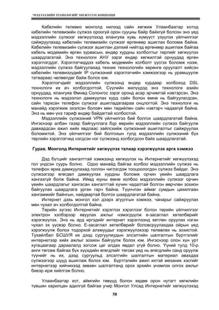 “МЭДЭЭЛЛИЙН ТЕХНОЛОГИЙГ ХӨГЖҮҮЛЭХ КОНЦЕПЦИ
58
Кабелийн телевиз монголд нилээд сайн хөгжиж Улаанбаатар хотод
кабелийн телевизийн сүлжээ ороогүй орон сууцны байр байхгүй болсон энэ үед
мэдээллийн сүлжээг хөгжүүлэхэд ялангуяа хувь хүмүүст үзүүлэх үйлчилгээг
сайжруулахад кабелийн телевизийн сүлжээг өргөнөөр ашиглах боломж байна.
Кабелийн телевизийн сүлжээг ашиглан дэлхий нийтэд өргөнөөр ашиглаж байгаа
кабель модемийн өргөн зурвасын, өндөр хурдны холболтыг төрлийг хөгжүүлэх
шаардлагатай. Энэ технологи АНУ зэрэг өндөр хөгжилтэй орнуудад өргөн
хэрэглэгддэг. Хэрэглэгчиддээ кабель модемийн холболт үүсгэх боломж нээж,
мэдээллийн сүлжээ байгуулахад техник технологийн хөрөнгө оруулалт хийсэн
кабелийн телевизүүдийг IP сүлжээний хэрэглэгчийн хэмжээгээр нь урамшуулж
татвараас чөлөөлдөг байж болох юм.
Хэрэглэгчдийг мэдээллийн сүлжээнд өндөр хурдаар холбоход DSL
технологи их ач холбогдолтой. Сүүлийн жилүүдэд энэ технологи азийн
орнуудад, ялангуяа Өмнөд Солонгос зэрэг оронд асар эрчимтэй нэвтэрсэн. Энэ
технологи нь мэдээлэл дамжуулах хурд сайн болон өмнө нь байгуулагдсан,
сайн тархсан телефон сүлжээг ашигладагаараа онцлогтой. Энэ технологи нь
манайд хэрэгжиж эхэлсэн боловч мөн төдийлөн сайн нэвтэрч чадаагүй байна.
Энэ нь мөн үнэ тариф өндөр байдагтай холбоотой.
Мэдээллийн сүлжээний VPN үйлчилгээ бий болгох шаардлагатай байна.
Ингэснээр албан газар байгууллага бүр өөрийн мэдээллийн сүлжээ байгуулж
давхардсан ажил хийх явдлаас зайлсхийж сүлжээний ашиглалтыг сайжруулах
боломжтой. Энэ үйлчилгээг бий болгохын тулд мэдээллийн сүлжээний бүх
төрлийн хэрэглэгчид нэгдсэн нэг сүлжээнд холбогдсон байх шаардлагатай.
Гурав. Монголд Интернетийг хөгжүүлэх талаар хэрэгжүүлэх арга хэмжээ
Дэд бүтцийг хангалттай хэмжээнд хөгжүүлэх нь Интернетийг хөгжүүлэхэд
гол үндсэн суурь болно. Одоо манайд байгаа холбоо мэдээллийн сүлжээ нь
телефон яриа дамжуулахад голлон чиглэгдэж тооцоологдон сүлжээ байдаг. Энэ
сүлжээгээр өгөгдөл дамжуулах хурдны боломж орчин үеийн шаардлага
хангахгүй болж байна. Иймд юуны өмнө холбоо мэдээллийн сүлжээг орчин
үеийн шаардлагыг хангасан хангалттай хүчин чадалтай болгон өөрчлөн зохион
байгуулах шаардлага урган гарч байна. Түүнчлэн аймаг сумдын цахилгаан
хангамжийг байнгын, найдвартай болгох шаардлагатай байна.
Интернет дэхь монгол хэл дээрх агуулгын хэмжээ, чанарыг сайжруулах
мөн чухал ач холбогдолтой байна.
Төрийн зүгээс Интернетийг хэрэглэх хэрэглээг болон төрийн үйлчилгээг
электрон хэлбэрээр явуулах ажлыг нэмэгдүүлж е-засаглал хөтөлбөрийг
хэрэгжүүлэх. Энэ нь ард иргэдийг интернет хэрэглээнд хөтлөн оруулах нэгэн
чухал эх үүсвэр болно. Е-засаглал хөтөлбөрийг боловсруулахдаа ойрын үед
хэрэгжүүлж болох тодорхой алхмуудыг хэрэгжүүлэхээр төлөвлөх нь зохистой.
Тухайлбал БСШУЯ их дээд сургуулиудын элсэлтийн шалгалтын бүртгэлийг
интернетээр хийх ажлыг зохион байгуулж болох юм. Ингэснээр олон хүн урт
хугацаагаар дараалалд зогсож цаг алдах явдал үгүй болно. Yүний тулд 10-р
анги төгсөж байгаа бүх хүүхдийн өгөгдлийг төгсөх үед нь өгөгдлийн санд оруулж
түүнийг нь их, дээд сургуульд элсэлтийн шалгалтын материал авахдаа
сүлжээгээр шууд ашиглаж болох юм. Бүртгэлийн ажил ихтэй механик хэсгийг
интернетээр хийчихээд зөвхөн шалгалтанд орох эрхийн үнэмлэх олгох ажлыг
биеэр ирж хийлгэж болно.
Улаанбаатар хот, аймгийн төвүүд болон хөдөө орон нутагт хөгжлийн
түвшин харилцан адилгүй байгаа учир Монгол Улсад Интернетийг хөгжүүлэхэд
 