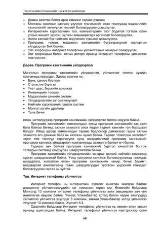 “МЭДЭЭЛЛИЙН ТЕХНОЛОГИЙГ ХӨГЖҮҮЛЭХ КОНЦЕПЦИ
60
o Домен хаягтай болох арга хэмжээг төрөөс дэмжих,
o Мянганы сорилын сангаас үзүүлэх тусламжийг авах төслүүдэд мэдээллийн
технологийг хөгжүүлэх төслийг боловсруулан дэвшүүлэх,
o Интернетийн хэрэглэгчийн тоо, компьютерийн тоог бодитой тогтоох олон
улсын жишигт хүрсэн, хүлээн зөвшөөрөгдөх аргачлал боловсруулах,
o Англи хэлний бүх нийтийн мэдлэгийн түвшинг дээшлүүлэх.
o Программ, техник, мэдээлэл хангамжийн бүтээгдэхүүний экспортын
үйлдвэрлэл бий болгох,
o Улс хоорондын интернет телефоны үйлчилгээний чанарыг сайжруулах,
o Хот хоорондын болон хотын доторх ярианд Интернет телефоны үйлчилгээ
нэвтрүүлэх.
Дөрөв. Программ хангамжийн үйлдвэрлэл
Монголын программ хангамжийн үйлдвэрлэл, үйлчилгээг голлон хувийн
компаниуд явуулдаг. Эдгээр компни нь:
• Банк, санхүү бүртгэл
• Статистик бүртгэл
• Үнэт цаас, биржийн арилжаа
• Инженерийн тооцоо
• Мэдээллийн сангийн систем
• Үйлдвэрлэлийн автоматжуулалт
• Нийтийн хэрэглээний лавлах систем
• Монгол үсгийн драйвер
• Толь бичиг
гэсэн чиглэлүүдээр программ хангамжийн үйлдвэрлэл голлон явуулж байна.
Программ хангамжийн компаниудын хувьд программ хангамжийн зах зээл
бага байгаа бөгөөд ажлын захиалга олох явдал тэдний хамгийн гол бэрхшээл
болдог. Иймд эдгээр компаниудыг төрөөс бодлогоор дэмжихээс гадна ажлын
захиалга өгч дэмжиж байх нь ихээхэн чухал байна. Төрөөс “электрон засаглал”
зэрэг том төслүүд хэрэгжүүлж үүнд шаардлагатай программ хангамжийг
программ хангамж үйлдвэрлэгч компаниудад захиалга болгон өгч болно.
Гаднаас авч байгаа программ хангамжийг бүртгэл хяналттай болгож
татварын системд хамруулах шаардлагатай байна.
Программ хангамжийн үйлдвэрлэлийн чанарыг дэлхий нийтийн хэмжээнд
хүргэх шаардлагатай байна. Үүнд программ хангамж боловсруулахад тавигдах
шаардлага, хүлээлгэн өгсөн программ хангамжийн чанар, бичиг баримт,
найдвартай ажиллагаанд тавих шаардлагуудыг тусгасан үндэсний стандарт
боловсруулан гаргах нь зүйтэй.
Тав. Интернет телефоны үйлчилгээ
Интернет телефон нь интернетийн сүлжээг ашиглан хийгдэж байгаа
дэвшилтэт үйлчилгээнүүдийн нэг томоохон төрөл юм. Өнөөгийн байдлаар
Монголд 13 компани интернет телефоны үйлчилгээ хийх зөвшөөрөл авч үйл
ажиллагаа явуулж байна. Yүнээс Улаанбаатар хотод болон хөдөө аймгуудад
үйлчилгээ үйлчилгээ үзүүлдэг 3 компани, зөвхөн Улаанбаатар хотод үйлчилгээ
үзүүлдэг 10 компани байна. Хүснэгт.6.4.
Одоогийн байдлаар Интернет телефоны үйлчилгээ нь зөвхөн олон улсын
ярианд ашиглагдаж байна. Интернет телефоны үйлчилгээ нэвтэрснээр олон
 