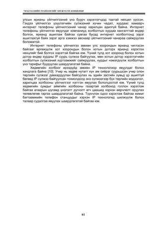“МЭДЭЭЛЛИЙН ТЕХНОЛОГИЙГ ХӨГЖҮҮЛЭХ КОНЦЕПЦИ
61
улсын ярианы үйлчилгээний үнэ буурч хэрэглэгчдэд таатай нөхцөл үүссэн.
Гэхдээ үйлчилгээ үзүүлэгчийн сүлжээний хүчин чадал, хурдаас хамаарч
интернет телефоны үйлчилгээний чанар харилцан адилгүй байна. Интернет
телефоны үйлчилгээ явуулдаг компаниуд холболтын хурдаа хангалттай өндөр
болгох, ярианд ашиглаж байгаа сувгаа бусад интернет холболтонд зэрэг
ашиглахгүй байх зэрэг арга хэмжээ авснаар үйлчилгээний чанараа сайжруулах
боломжтой.
Интернет телефоны үйлчилгээ зөвхөн улс хоорондын ярианд чиглэсэн
байгааг өргөжүүлж хот хоорондын болон хотын доторх ярианд хэрэглэх
нөхцлийг бий болгох хэрэгтэй байгаа юм. Yүний тулд хот хооронд болон хотын
дотор өндөр хурдны IP суурь сүлжээ байгуулах, мөн хотын дотор хэрэглэгчийн
холболтын сүлжээний хүртээмжийг сайжруулах, хурдыг нэмэгдүүлж холболтын
үнэ тарифыг бууруулах шаардлагатай байна.
Хөдөөгийн холбоог ирээдүйд зөвхөн IP технологиор явуулдаг болох
хандлага байна [10]. Учир нь хөдөө нутагт хүн ам сийрэг суурьшсан учир олон
төрлийн сүлжээг давхардуулан байгуулах нь эдийн засгийн хувьд үр ашигггүй
бөгөөд IP сүлжээ байгуулсан тохиолдолд энэ сүлжээгээр бүх төрлийн мэдээлэл,
харилцаа холбооны үйлчилгээг нэгтгэн явуулах бололцоотой юм. Yүний тулд
хөдөөгийн сумдыг аймгийн холбооны газартай холбоход голлон хэрэглэж
байгаа агаарын шугамд үнэлэлт дүгнэлт өгч цаашид хэрхэн өөрчлөлт оруулах
төлөвлөгөө гаргах шаардлагатай байна. Түүнчлэн одоо хэрэглэж байгаа жижиг
багтаамжийн телефон станцуудыг хэрхэн IP технологид шилжүүлж болох
талаар судалгаа явуулах шаардлагатай байгаа юм.
 