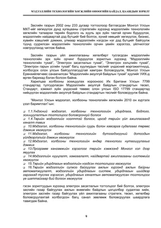 МЭДЭЭЛЛИЙН ТЕХНОЛОГИЙН ХӨГЖЛИЙН ӨНӨӨГИЙН БАЙДАЛ, ЦААШДЫН ЗОРИЛТ
9
Засгийн газрын 2002 оны 233 дугаар тогтоолоор батлагдсан Монгол Улсын
МХТ-ийг хөгжүүлэх дунд хугацааны стратегийн хүрээнд мэдээллийн технологийн
хөгжлийн талаархи төрийн бодлого нь хууль эрх зүйн таатай орчин бүрдүүлэх,
мэдээллийн найдвартай дэд бүтцийг бий болгох, хүний нөөцийг хөгжүүлэх, бизнес,
хувийн хэвшлийг дэмжих, улмаар мэдээллийн нэгдсэн нэг дэд бүтцийг байгуулж
түүнд суурилсан мэдээллийн технологийн орчин үеийн хэрэглээ, үйлчилгээг
нэвтрүүлэхэд чиглэж байна.
Засгийн газрын үйл ажиллагааны хөтөлбөрт тусгагдсан мэдээллийн
технологийн эрх зүйн орчинг бүрдүүлэх зорилтын хүрээнд “Мэдээллийн
технологийн тухай”, “Электрон засаглалын тухай”, “Электрон хэлцлийн тухай”,
“Электрон гарын үсгийн тухай” багц хуулиудын төслийг үндэсний мэргэжилтнүүд,
холбогдох олон улсын байгууллагуудтай хамтран боловсруулж, Монгол Улсын
Ерөнхийлөгчөөс санаачилсан “Мэдээллийн аюулгүй байдлын тухай” хуулийг УИХ-д
өргөн барихад бэлэн болсон байна.
Харилцаа холбооны зохицуулах хорооноос Их Британи Улсын 7799
стандартад тулгуурласан Мэдээллийн аюулгүй байдлын стандартын төсөл,
Стандарт, хэмжил зүйн үндэсний төвөөс олон улсын ISO 17799 стандартад
нийцүүлэн мэдээллийн аюулгүй байдлын стандартын төслийг боловсруулж байна.
“Монгол Улсын мэдээлэл, холбооны технологийн хөгжлийн 2010 он хүртэлх
үзэл баримтлал”-ын:
1.1.Үндэсний мэдээлэл, холбооны технологийн удирдлага, бодлого,
зохицуулалтын тогтолцоог боловсронгуй болгох
1.4.Төрийн мэдээллийг нээлттэй болгох, иргэд төрийн үйл ажиллагаанд
хяналт тавих
10.Мэдээлэл, холбооны технологийн суурь болон хавсарга судалгааг төрөөс
дэмжиж хөгжүүлэх
11.Мэдээлэл, холбооны технологийн бүтээгдэхүүний дотоодын
үйлдвэрлэлийг дэмжин хөгжүүлэх
12.Мэдээлэл, холбооны технологийн өндөр технологи нутагшуулахыг
дэмжих
13.Программ хангамжийн хэрэглээг төрийн хэмжээнд Монгол хэл дээр
явуулах
14.Мэдээллийн нууцлалт, хамгаалалт, найдвартай ажиллагааны системийг
хөгжүүлэх
15.Төрийн удирдлагын мэдээллийн нэгдсэн тогтолцоог хөгжүүлэх
16.Төрийн мэдээллийн сүлжээ байгуулах ажлын хүрээнд ажлын байрны
автоматжуулалт, мэдээллийн удирдлагын систем, удирдлагын шийдвэр
гаргахад туслах хэрэгсэл, удирдлагын хяналтын автоматжуулсан тогтолцоог
үе шаттайгаар бий болгон хөгжүүлэх
гэсэн зорилтуудын хүрээнд электрон засаглалын тогтолцоог бий болгох, электрон
засгийн газар байгуулах ажлын өнөөгийн байдлын цогцолбор судалгаа хийх,
электрон засгийн газар байгуулах үйл ажиллагааны стратеги, төсөл, хөтөлбөр
боловсруулахтай холбогдсон багц санал зөвлөмж боловсруулах шаардлага
тавигдаж байна.
 