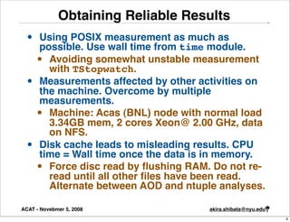 Obtaining Reliable Results
  •   Using POSIX measurement as much as
      possible. Use wall time from time module.
      • Avoiding somewhat unstable measurement
        with TStopwatch.
  •   Measurements affected by other activities on
      the machine. Overcome by multiple
      measurements.
      • Machine: Acas (BNL) node with normal load
        3.34GB mem, 2 cores Xeon@ 2.00 GHz, data
        on NFS.
  •   Disk cache leads to misleading results. CPU
      time = Wall time once the data is in memory.
      • Force disc read by ﬂushing RAM. Do not re-
        read until all other ﬁles have been read.
        Alternate between AOD and ntuple analyses.

ACAT - Novebmer 5, 2008                akira.shibata@nyu.edu
                                                               9
 