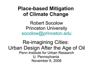 Place-based Mitigation  of Climate Change  Robert Socolow Princeton University [email_address] Re-imagining Cities:  Urban Design After the Age of Oil Penn Institute for Urban Research U. Pennsylvania  November 6, 2008 