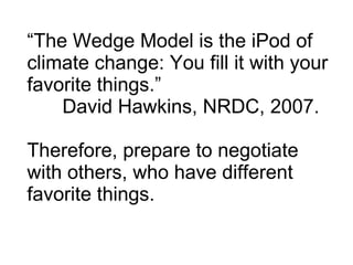 “ The Wedge Model is the iPod of climate change: You fill it with your favorite things.”  David Hawkins, NRDC, 2007. Therefore, prepare to negotiate with others, who have different favorite things. 
