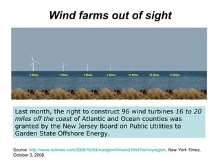 Wind farms out of sight Last month, the right to construct 96 wind turbines  16 to 20 miles off the coast  of Atlantic and Ocean counties was granted by the New Jersey Board on Public Utilities to Garden State Offshore Energy.  Source:  http://www.nytimes.com/2008/10/04/nyregion/04wind.html?ref= nyregion ,  New York Times , October 3, 2008. 
