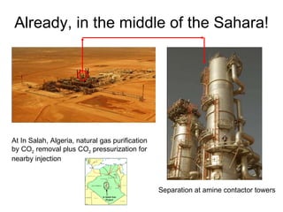 Already, in the middle of the Sahara! At In Salah, Algeria, natural gas purification by CO 2  removal plus CO 2  pressurization for nearby injection Separation at amine contactor towers 