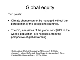 Global equity Collaborators: Shoibal Chakravarty (PEI), Ananth Chikkatur (Harvard), Heleen  DeConinck (Free University, Amsterdam), Steve Pacala (PEI), Massimo Tavoni (FEEM, Milan) Two points: Climate change cannot be managed without the participation of the developing countries.  The CO 2  emissions of the  global poor  (40% of the world’s population) are negligible, from the perspective of global warming.  