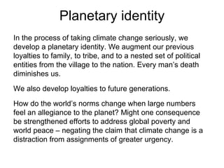 Planetary identity In the process of taking climate change seriously, we develop a planetary identity. We augment our previous loyalties to family, to tribe, and to a nested set of political entities from the village to the nation. Every man’s death diminishes us. We also develop loyalties to future generations. How do the world’s norms change when large numbers feel an allegiance to the planet? Might one consequence be strengthened efforts to address global poverty and world peace – negating the claim that climate change is a distraction from assignments of greater urgency. 