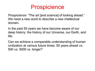 Prospicience Prospicience : “The art [and science] of looking ahead.” We need a new word to describe a new intellectual domain. In the past 50 years we have become aware of our deep history: the history of our Universe, our Earth, and life.  Can we achieve a comparable understanding of human civilization at various future times: 50 years ahead  vs.  500  vs.  5000  vs.  longer?  